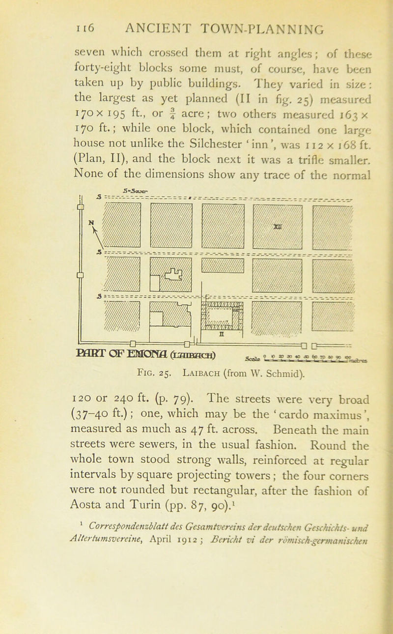 seven which crossed them at right angles; of these forty-eight blocks some must, of course, have been taken up by public buildings. They varied in size : the largest as yet planned (II in fig. 25) measured 170 x 195 ft., or § acre; two others measured 163 x 17° ft.; while one block, which contained one large house not unlike the Silchester ‘ inn ’, was 112 x i 68 ft. (Plan, II), and the block next it was a trifle smaller. None of the dimensions show any trace of the normal Fig. 25. Laibach (from W. Schmid). 120 or 240 ft. (p. 79). The streets were very broad (37-40 ft.); one, which may be the ‘ cardo maximus’, measured as much as 47 ft. across. Beneath the main streets were sewers, in the usual fashion. Round the whole town stood strong walls, reinforced at regular intervals by square projecting towers ; the four corners were not rounded but rectangular, after the fashion of Aosta and Turin (pp. 87, 90).1 1 Correspondenzblatt des Gesamtvcreins der dcutschen Geschichts- und