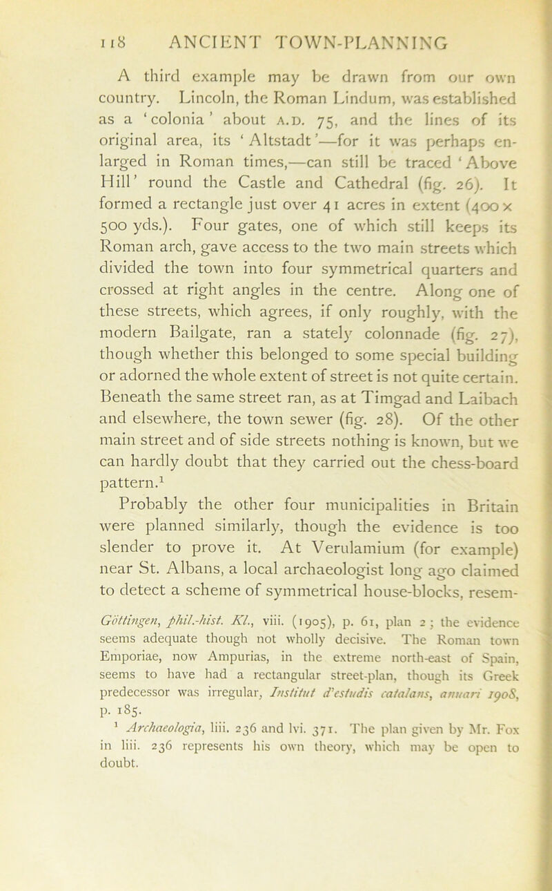 A third example may be drawn from our own country. Lincoln, the Roman Lindum, was established as a ‘ colonia ’ about a.d. 75, and the lines of its original area, its ‘ Altstadt ’—for it was perhaps en- larged in Roman times,—can still be traced ‘Above Hill’ round the Castle and Cathedral (fig. 26). It formed a rectangle just over 4 1 acres in extent (400 x 500 yds.). Four gates, one of which still keeps its Roman arch, gave access to the two main streets which divided the town into four symmetrical quarters and crossed at right angles in the centre. Along one of these streets, which agrees, if only roughly, with the modern Bailgate, ran a stately colonnade (fig. 27J. though whether this belonged to some special building or adorned the whole extent of street is not quite certain. Beneath the same street ran, as at Timgad and Laibach and elsewhere, the town sewer (fig. 28). Of the other main street and of side streets nothing is known, but we can hardly doubt that they carried out the chess-board pattern.1 Probably the other four municipalities in Britain were planned similarly, though the evidence is too slender to prove it. At Verulamium (for example) near St. Albans, a local archaeologist long ago claimed to detect a scheme of symmetrical house-blocks, resem- Gdttingen, phil.-hist. Kl., viii. (1905), p. 61, plan 2; the evidence seems adequate though not wholly decisive. The Roman town Emporiae, now Ampurias, in the extreme north-east of Spain, seems to have had a rectangular street-plan, though its Greek predecessor was irregular, Institut d’es/udis Catalans, anuari 190S, p. 185. 1 Archaeo/ogia, liii, 236 and lvi. 37r. The plan given by Mr. Fox in liii. 236 represents his own theory, which may be open to doubt.