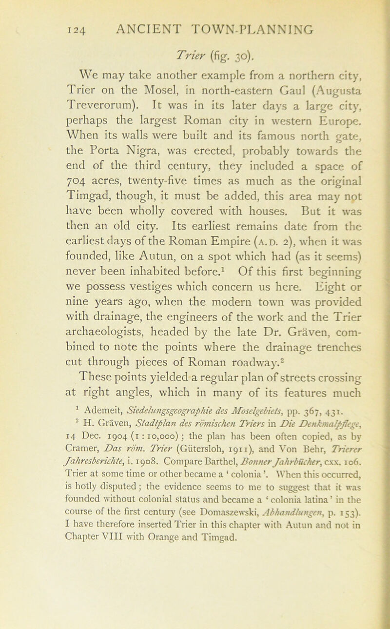 Trier (fig. 30). We may take another example from a northern city, Trier on the Mosel, in north-eastern Gaul (Augusta Treverorum). It was in its later days a large city, perhaps the largest Roman city in western Europe. When its walls were built and its famous north gate, the Porta Nigra, was erected, probably towards the end of the third century, they included a space of 704 acres, twenty-five times as much as the original Timgad, though, it must be added, this area may not have been wholly covered with houses. But it was then an old city. Its earliest remains date from the earliest days of the Roman Empire (a.d. 2), when it was founded, like Autun, on a spot which had (as it seems) never been inhabited before.1 Of this first beginning we possess vestiges which concern us here. Eight or nine years ago, when the modern town was provided with drainage, the engineers of the work and the Trier archaeologists, headed by the late Dr. Graven, com- bined to note the points where the drainage trenches cut through pieces of Roman roadway.2 These points yielded a regular plan of streets crossing at right angles, which in many of its features much 1 Ademeit, Siedelungsgeographie des Moselgebiets, pp. 367, 431. 2 H. Graven, Stadiplan des rdtnischen Triers in Die DenkmaJpJkgc, 14 Dec. 1904(1:10,000); the plan has been often copied, as by Cramer, Das rom. Trier (Giitersloh, 1911), and Von Behr, Trierer Jahresberichte, i. 1908. Compare Barthel, Bonner Jahrbucfur, cxx. 106. Trier at some time or other became a ‘ colonia ’. When this occurred, is hotly disputed; the evidence seems to me to suggest that it was founded without colonial status and became a ‘ colonia latina' in the course of the first century (see Domaszewski, Abhand/ungen, p. 153). I have therefore inserted Trier in this chapter with Autun and not in Chapter VIII with Orange and Timgad.