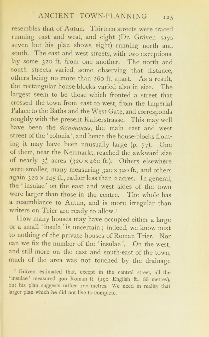 resembles that of Autun. Thirteen streets were traced running east and west, and eight (Dr. Graven says seven but his plan shows eight) running north and south. The east and west streets, with two exceptions, lay some 320 ft. from one another. The north and south streets varied, some observing that distance, others being no more than 260 ft. apart. As a result, the rectangular house-blocks varied also in size. The largest seem to be those which fronted a street that crossed the town from east to west, from the Imperial Palace to the Baths and the West Gate, and corresponds roughly with the present Kaiserstrasse. This may well have been the decumauus, the main east and west street of the ‘ colonia ’, and hence the house-blocks front- ing it may have been unusually large (p. 77). One of them, near the Neumarkt, reached the awkward size of nearly 3* acres (320 x460 ft.). Others elsewhere were smaller, many measuring 320x320 ft., and others again 320 x 245 ft., rather less than 2 acres. In general, the 1 insulae ’ on the east and west sides of the town were larger than those in the centre. The whole has a resemblance to Autun, and is more irregular than writers on Trier are ready to allow.1 How many houses may have occupied either a large or a small ‘ insula ’ is uncertain ; indeed, we know next to nothing of the private houses of Roman Trier. Nor can we fix the number of the ‘ insulae ’. On the west, and still more on the east and south-east of the town, much of the area was not touched by the drainage 1 Graven estimated that, except in the central street, all the ‘insulae’ measured 300 Roman ft. (290 English ft., 88 metres), but his plan suggests rather 100 metres. We need in reality that larger plan which he did not live to complete.