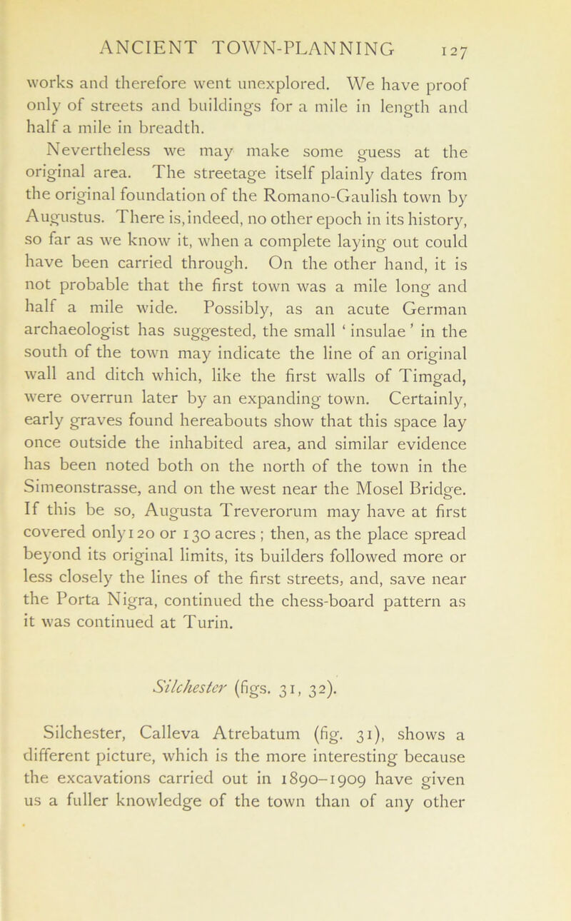 works and therefore went unexplored. We have proof only of streets and buildings for a mile in length and half a mile in breadth. Nevertheless we may make some guess at the original area. The streetage itself plainly dates from the original foundation of the Romano-Gaulish town by Augustus. There is,indeed, no other epoch in its history, so far as we know it, when a complete laying out could have been carried through. On the other hand, it is not probable that the first town was a mile long and half a mile wide. Possibly, as an acute German archaeologist has suggested, the small ‘ insulae ’ in the south of the town may indicate the line of an original wall and ditch which, like the first walls of Timgad, were overrun later by an expanding town. Certainly, early graves found hereabouts show that this space lay once outside the inhabited area, and similar evidence has been noted both on the north of the town in the Simeonstrasse, and on the west near the Mosel Bridge. If this be so, Augusta Treverorum may have at first covered only 120 or 130 acres ; then, as the place spread beyond its original limits, its builders followed more or less closely the lines of the first streets, and, save near the Porta Nigra, continued the chess-board pattern as it was continued at Turin. Silchester (figs. 31, 32). Silchester, Calleva Atrebatum (fig. 31), shows a different picture, which is the more interesting because the excavations carried out in 1890-1909 have given us a fuller knowledge of the town than of any other