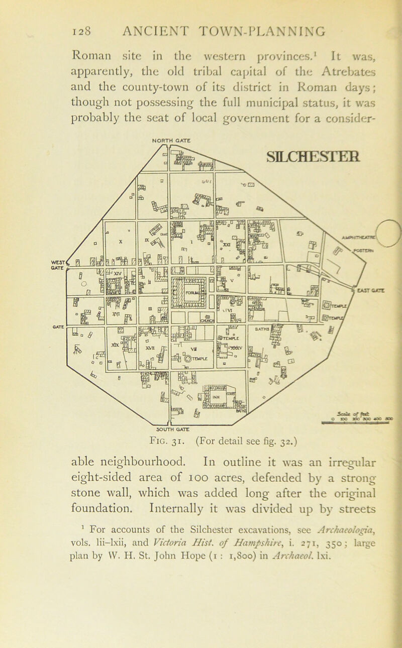 Roman site in the western provinces.1 It was, apparently, the old tribal capital of the Atrebates and the county-town of its district in Roman days; though not possessing the full municipal status, it was probably the seat of local government for a consider- NORTH CATC Fig. 31. (For detail see fig. 32.) able neighbourhood. In outline it was an irregular eight-sided area of 100 acres, defended by a strong stone wall, which was added lone after the orio-inal foundation. Internally it was divided up by streets 1 For accounts of the Silchester excavations, see Archacologia, vols. lii-lxii, and Victoria Hist, of Hampshire, i. 271, 350; large plan by \V. H. St. John Hope (1 : 1,800) in Archaeol. lxi.