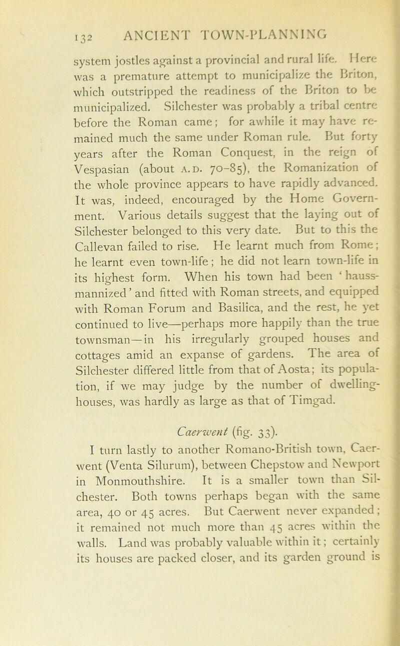 132 system jostles against a provincial and rural life. Here was a premature attempt to municipalize the Briton, which outstripped the readiness of the Briton to be municipalized. Silchester was probably a tribal centre before the Roman came; for awhile it may have re- mained much the same under Roman rule. But forty years after the Roman Conquest, in the reign of Vespasian (about a.d. 70-85), the Romanization of the whole province appears to have rapidly advanced. It was, indeed, encouraged by the Home Govern- ment. Various details suggest that the laying out of Silchester belonged to this very date. But to this the Callevan failed to rise. He learnt much from Rome; he learnt even town-life; he did not learn town-life in its highest form. When his town had been ‘ hauss- mannized ’ and fitted with Roman streets, and equipped with Roman Forum and Basilica, and the rest, he yet continued to live—perhaps more happily than the true townsman—in his irregularly grouped houses and cottages amid an expanse of gardens. The area of Silchester differed little from that of Aosta; its popula- tion, if we may judge by the number of dwelling- houses, was hardly as large as that of Timgad. Caerwent (fig. 33). I turn lastly to another Romano-British town, Caer- went (Venta Silurum), between Chepstow and Newport in Monmouthshire. It is a smaller town than Sil- chester. Both towns perhaps began with the same area, 40 or 45 acres. But Caerwent never expanded; it remained not much more than 45 acres within the walls. Land was probably valuable within it; certainly its houses are packed closer, and its garden ground is