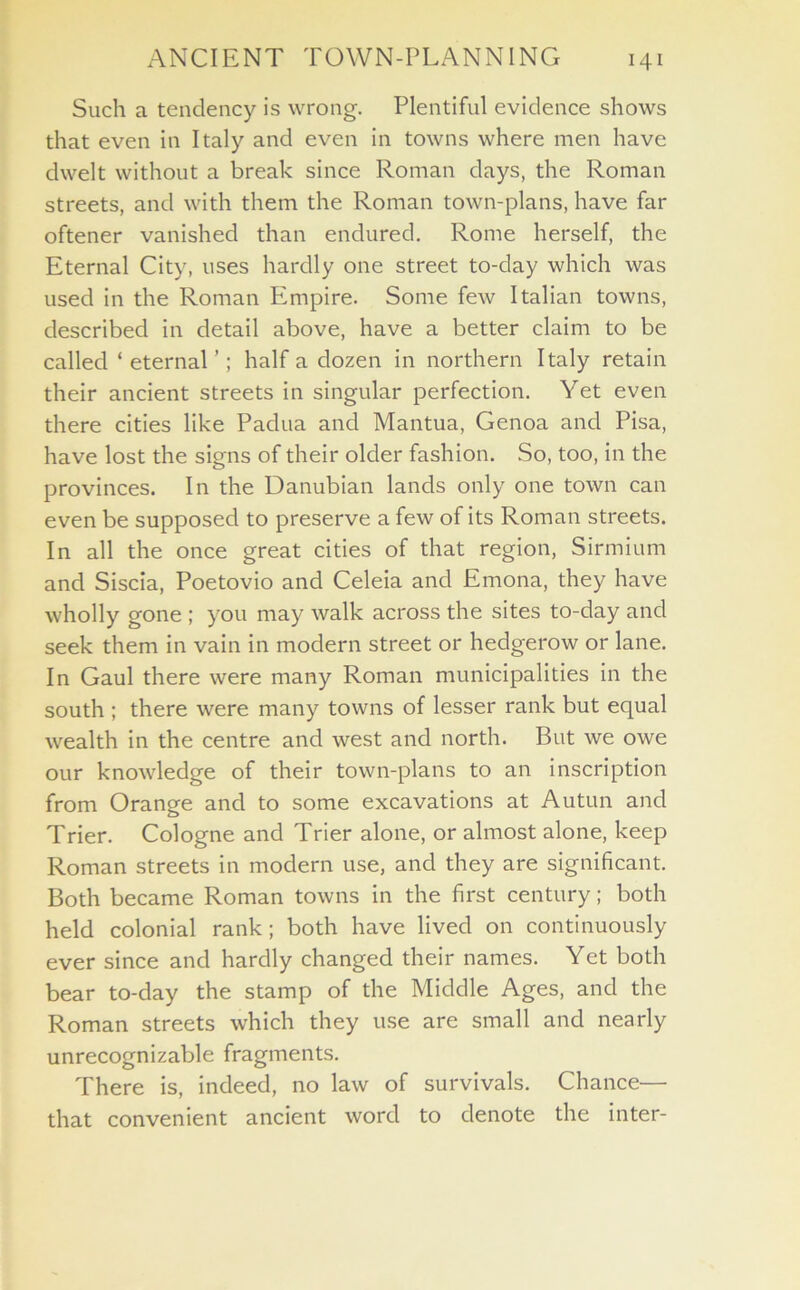 Such a tendency is wrong. Plentiful evidence shows that even in Italy and even in towns where men have dwelt without a break since Roman days, the Roman streets, and with them the Roman town-plans, have far oftener vanished than endured. Rome herself, the Eternal City, uses hardly one street to-day which was used in the Roman Empire. Some few Italian towns, described in detail above, have a better claim to be called ‘ eternal ’; half a dozen in northern Italy retain their ancient streets in singular perfection. Yet even there cities like Padua and Mantua, Genoa and Pisa, have lost the signs of their older fashion. So, too, in the provinces. In the Danubian lands only one town can even be supposed to preserve a few of its Roman streets. In all the once great cities of that region, Sirmium and Siscia, Poetovio and Celeia and Emona, they have wholly gone ; you may walk across the sites to-day and seek them in vain in modern street or hedgerow or lane. In Gaul there were many Roman municipalities in the south ; there were many towns of lesser rank but equal wealth in the centre and west and north. But we owe our knowledge of their town-plans to an inscription from Orange and to some excavations at Autun and Trier. Cologne and Trier alone, or almost alone, keep Roman streets in modern use, and they are significant. Both became Roman towns in the first century; both held colonial rank; both have lived on continuously ever since and hardly changed their names. Yet both bear to-day the stamp of the Middle Ages, and the Roman streets which they use are small and nearly unrecognizable fragments. There is, indeed, no law of survivals. Chance— that convenient ancient word to denote the inter-