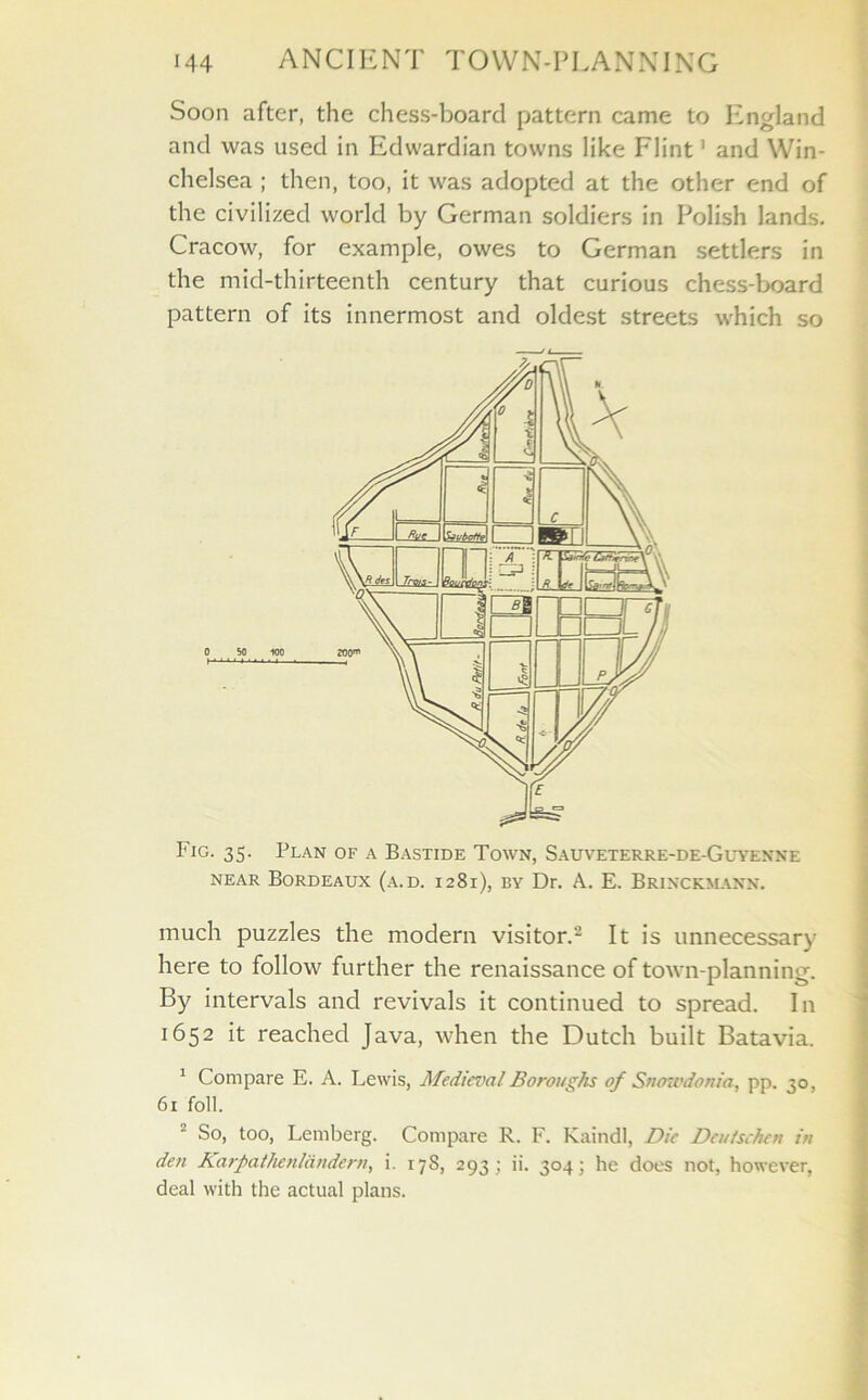 Soon after, the chess-board pattern came to England and was used in Edwardian towns like Flint' and Win- chelsea ; then, too, it was adopted at the other end of the civilized world by German soldiers in Polish lands. Cracow, for example, owes to German settlers in the mid-thirteenth century that curious chess-board pattern of its innermost and oldest streets which so Fig. 35. Plan of a Bastide Town, Sauveterre-de-Guyenne near Bordeaux (a.d. 1281), by Dr. A. E. Brinckmanx. much puzzles the modern visitor.2 It is unnecessary here to follow further the renaissance of town-planning. By intervals and revivals it continued to spread. In 1652 it reached Java, when the Dutch built Batavia. 1 Compare E. A. Lewis, Medieval Boroughs of Snowdonia, pp. 30, 61 foil. 2 So, too, Lemberg. Compare R. F. Kaindl, Die Deulschen in den Karpathenlandern, i. 17s, 293; ii. 304; he does not, however, deal with the actual plans.