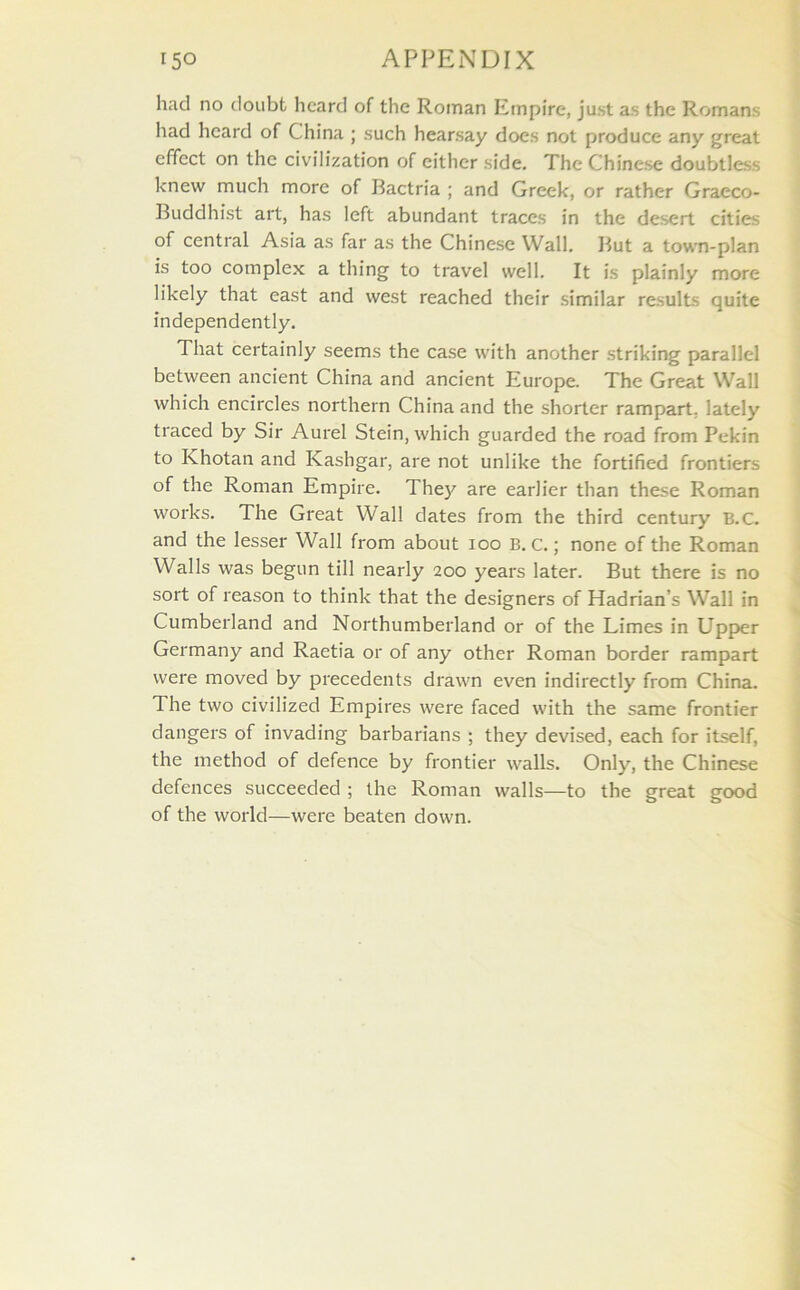 had no doubt heard of the Roman Empire, just as the Romans had heard of China ; such hearsay does not produce any great effect on the civilization of either side. The Chinese doubtless knew much more of Bactria ; and Greek, or rather Graeco- Buddhist art, has left abundant traces in the desert cities of central Asia as far as the Chinese Wall. But a town-plan is too complex a thing to travel well. It is plainly more likely that east and west reached their similar results quite independently. That certainly seems the case with another striking parallel between ancient China and ancient Europe. The Great Wall which encircles northern China and the shorter rampart, lately traced by Sir Aurel Stein, which guarded the road from Pekin to Khotan and Kashgar, are not unlike the fortified frontiers of the Roman Empire. They are earlier than these Roman works. The Great Wall dates from the third century B.C. and the lesser Wall from about 100 B. c.; none of the Roman Walls was begun till nearly 200 years later. But there is no sort of reason to think that the designers of Hadrian’s Wall in Cumberland and Northumberland or of the Limes in Upper Germany and Raetia or of any other Roman border rampart were moved by precedents drawn even indirectly from China. The two civilized Empires were faced with the same frontier dangers of invading barbarians ; they devised, each for itself, the method of defence by frontier walls. Only, the Chinese defences succeeded ; the Roman walls—to the great good of the world—were beaten down.