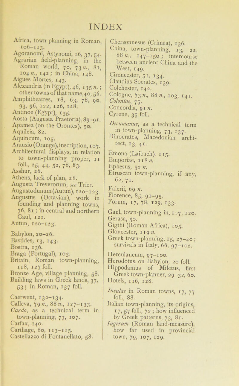 INDEX Africa, town-planning in Roman, 106-113. Agoranomi, Astynomi, 16, 37, 54. Agrarian field-planning, in the Roman world, 70, 73;/., 81, 104 142; in China, 148. Aigues Mortes, 143. Alexandria (in Egypt), 46, 135 n.; other towns of that name,40,56. Amphitheatres, 18, 63, 78, 90, 93, 96, 122, 126, 128. Antinoe (Egypt), 135. Aosta (Augusta Praetoria),89-91. Apamea (on the Orontes), 50. Aquileia, 82. Aquincum, 105. Arausio (Orange), inscription, 107. Architectural displays, in relation to town-planning proper, 11 foli., 25, 44, 52, 78, 83. Asshur, 26. Athens, lack of plan, 28. Augusta Treverorum, see Trier. Augustodunum(Autun), 120-123. Augustus (Octavian), work in founding and planning towns, 76, 81; in central and northern Gaul, 121. Autun, 120-123. Babylon, 20-26. Bastides, 13, 143. Bostra, 136. Braga (Portugal), 103. Britain, Roman town-planning, 118, 127 foil. Bronze Age, village planning, 58. Building laws in Greek lands, 37, 53; in Roman, 137 foil. Caerwent, 132-134. Calleva, 7972., 88«., 127-133. Car do, as a technical term in town-planning, 73, 107. Carfax, 140. Carthage, 80, 113-115. Castellazzo di Fontanellato, 58. Chersonnesus (Crimea), 136. China, town-planning, 13, 22, 88147-150; intercourse between ancient China and the West, 149. Cirencester, 5 r, 134. Claudius Socrates, 139. Colchester, 142. Cologne, 7388 «., 103, 14 r. Coloniae, 75. Concordia, 91 n. Cyrene, 35 foil. Decumanus, as a technical term in town-planning, 73, 137. Dinocrates, Macedonian archi- tect, 13, 41. Emona (Laibach), 115. Emporiae, 118 n. Ephesus, 52 n. Etruscan town-planning, if any, 62, 71. Falerii, 69 72. Florence, 85, 91-95. Forum, 17, 78, 129, 133. Gaul, town-planning in, 127, 120. Gerasa, 50. Gigthi (Roman Africa), 105. Gloucester, 11972. Greek town-planning, 15, 27-40 ; survivals in Italy, 66, 97-102. Herculaneum, 97-100. Herodotus, on Babylon, 20 foil. Hippodamus of Miletus, first Greek town-planner, 29-32, 60. Hotels, 116, 128. Insulae in Roman towns, 17, 77 foil., 88. Italian town-planning, its origins, r7> 57 folk, 72 ; how influenced by Greek patterns, 73, 81. Iugerum (Roman land-measure), how far used in provincial town, 79, 107, 129.