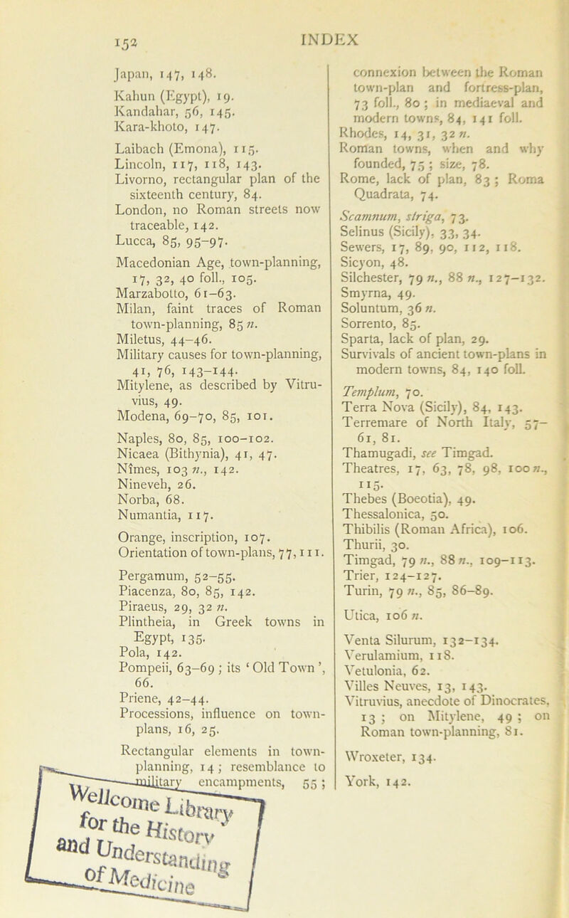 Japan, 147, 148. Kahun (Egypt), 19. Kandahar, 56, 145. Kara-khoto, 147. Laibach (Emona), 115. Lincoln, 117, 118, 143. Livorno, rectangular plan of the sixteenth century, 84. London, no Roman streets now traceable, 142. Lucca, 85, 95-97. Macedonian Age, town-planning, 17, 32, 40 foil., 105. Marzabotto, 61-63. Milan, faint traces of Roman town-planning, 85 n. Miletus, 44-46. Military causes for town-planning, 4L 76, I43-I44- Mitylene, as described by Vitru- vius, 49. Modena, 69-70, 85, 101. Naples, 80, 85, 100-102. Nicaea (Bithynia), 41, 47. Nimes, 103 11., 142. Nineveh, 26. Norba, 68. Numantia, 117. Orange, inscription, 107. Orientation of town-plans, 77, in. Pergamum, 52-55. Piacenza, 80, 85, 142. Piraeus, 29, 32 n. Plintheia, in Greek towns in EgyPb I35- Pola, 142. Pompeii, 63-69 ; its 1 Old Town ’, 66. Priene, 42-44. Processions, influence on town- plans, 16, 25. Wejj Rectangular elements in town- planning, 14; resemblance to encampments, 55; come for the Uhty Und Histo O' rv of Med erstandinj connexion between the Roman town-plan and fortress-plan, 73 foil., 80 ; in mediaeval and modern towns, 84, 141 foil. Rhodes, 14, 31, 32 n. Roman towns, when and why founded, 75 ; size, 78. Rome, lack of plan, 83 ; Roma Quadrata, 74. Scamnum, s/riga, 73. Selinus (Sicily), 33, 34. Sewers, 17, 89, 90, 112, 118. Sicyon, 48. Silchester, 79 «., 88 n., 127-132. Smyrna, 49. Soluntum, 36 n. Sorrento, 85. Sparta, lack of plan, 29. Survivals of ancient town-plans in modern towns, 84, 140 foil Templum, 70. Terra Nova (Sicily), 84, 143. Terremare of North Italy, 57- 61, 81. Thamugadi, see Timgad. Theatres, 17, 63, 78, 98, 100 n., 115. Thebes (Boeotia), 49. Thessalonica, 50. Thibilis (Roman Africa), 106. Thurii, 30. Timgad, 79//., 88 n., 109-113. Trier, 124-127. Turin, 79 85, 86-89. Utica, 106 n. Venta Silurum, 132-134. Verulamium, 11S. Vetulonia, 62. Villes Neuves, 13, 143. Vitruvius, anecdote of Dinocrates, 13 ; on Mitylene, 49 ; on Roman town-planning, 81. Wroxeter, 134. York, 142.