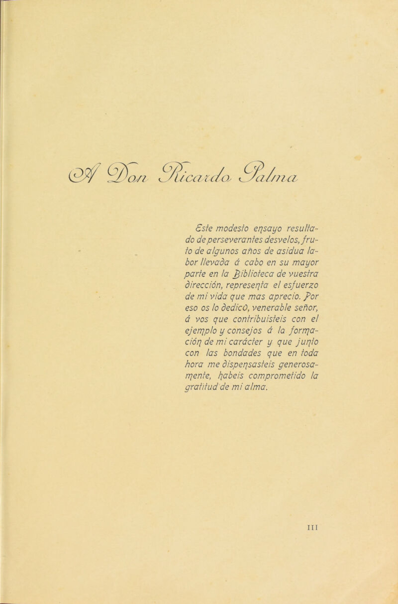 cv?- / c 'UCCMC/Os Este modesto epsayo resulta- do de perseverantes desvelos, fru- to de algunos años de asidua la- bor llevada á cabo en su mayor parte en la biblioteca de vuestra dirección, represepta el esfuerzo de mi vida que mas aprecio, por eso os lo dedicó, venerable señor, á vos que contribuisteis con el ejenripio y consejos á la forrpa- cióp de mi carácter y que jupio con las bondades que en toda hora me dispepsasteis generosa- rpente, jabeis comprometido la gratitud de mi alma. ni