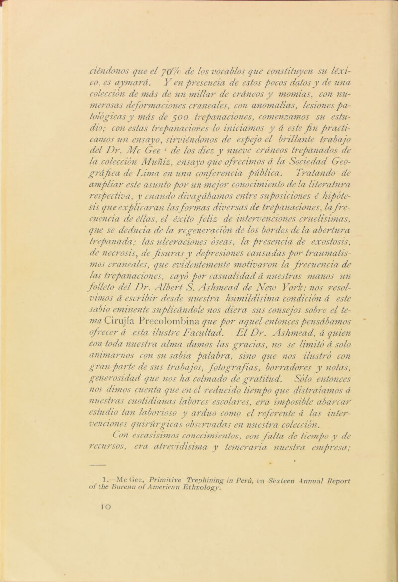 ciéndonos que el yol/o de los vocablos que constituyen su léxi- co, es ay mará. Y en presencia de estos pocos datos y de una colección de más de un millar de cráneos y momias, con nu- merosas deformaciones craneales, con anomalías, lesiones pa- tológicas y más de 500 trepanaciones, comenzamos su estu- dio; con estas trepanaciones lo iniciamos y á este fin practi- camos un ensayo, sirviéndonos de espejo el brillante trabajo del Dr. Me Gee 1 de los diez y nueve cráneos trepanados de la colección Muñiz, ensayo que ofrecimos á la Sociedad Geo- gráfica de Lima en una conferencia pública. Tratando de ampliar este asunto por un mejor conocimiento de la literatura respectiva, y cuando divagábamos entre suposiciones é hipóte- sis que explicaran las formas diversas de trepanaciones, la fre- cuencia de éllas, el éxito feliz de intervenciones cruelísimas, que se deducía de la regeneración de los bordes de la abertura trepanada; las ulceraciones óseas, la presencia de exostosis, de necrosis, de fisuras y depresiones causadas por traumatis- mos craneales, que evidentemente motivaron la frecuencia de las trepanaciones, cayó por casualidad á nuestras manos un folleto del Dr. Albert S. Ashmead de Nezv York; nos resol- vimos á escribir desde nuestra humildísima condición á este sabio eminente suplicándole nos diera sus consejos sobre el te- ma Cirujia Precolombina que por aquel entonces pensábamos ofrecer á esta ilustre Facultad. El Dr. Ashmead, á quien con toda nuestra alma darnos las oradas, no se limitó á solo animarnos con su sabia palabra, sino que nos ilustró con gran parte de sus trabajos, fotografías, borradores y notas, generosidad que nos ha colmado de gratitud. Sólo entonces nos dimos cuenta que en el reducido tiempo que distraíamos á nuestras cuotidianas labores escolares, era imposible abarcar estudio tan laborioso y arduo como el referente á las inter- venciones quirúrgicas observadas en nuestra colección. Con escasísimos conocimientos, con falta de tiempo y de recursos, era atrevidísima y temeraria nuestra empresa; 1. Me Gee, Primitive Trephining in Perú, en Sexteen Annunl Report nf the Pnreaii of American Ethnologv.