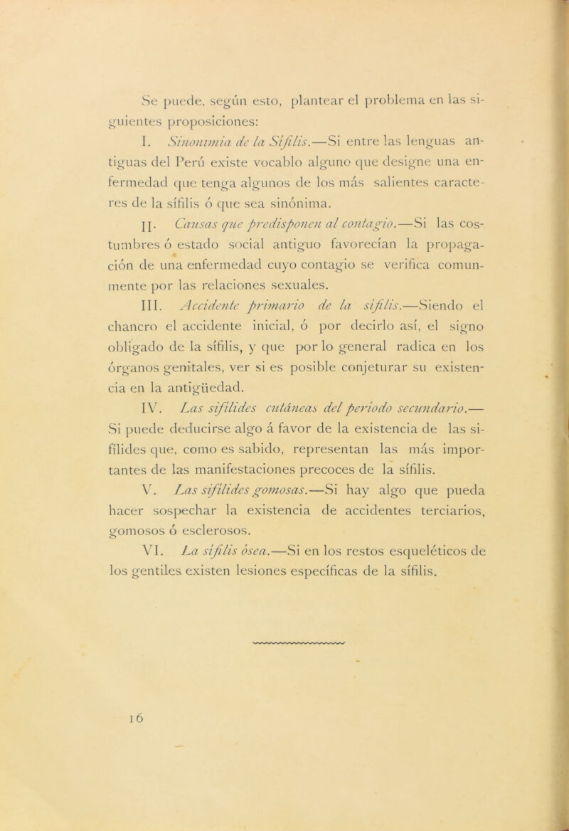 Se puede, según esto, plantear el problema en las si- guientes proposiciones: I. Sinonimia de la Si filis.—Si entre las lenguas an- tiguas del Perú existe vocablo alguno que designe una en- fermedad que tenga algunos de los más salientes caracte- res de la sífilis ó que sea sinónima. Cansas que predisponen al contagio.—Si las cos- tumbres ó estado social antiguo favorecían la propaga- ción de una enfermedad cuyo contagio se verifica comun- mente por las relaciones sexuales. III. Accidente primario de la sífilis.—Siendo el chancro el accidente inicial, ó por decirlo así, el signo obligado de la sífilis, y que por lo general radica en los órganos genitales, ver si es posible conjeturar su existen- cia en la antigüedad. IV. Las sif ílides cutáneas del período secundario.— Si puede deducirse algo á favor de la existencia de las si- fílides que, como es sabido, representan las más impor- tantes de las manifestaciones precoces de la sífilis. V. Las sifílides gomosas.—Si hay algo que pueda hacer sospechar la existencia de accidentes terciarios, gomosos ó esclerosos. VI. La sífilis ósea.—Si en los restos esqueléticos de los gentiles, existen lesiones específicas de la sífilis.