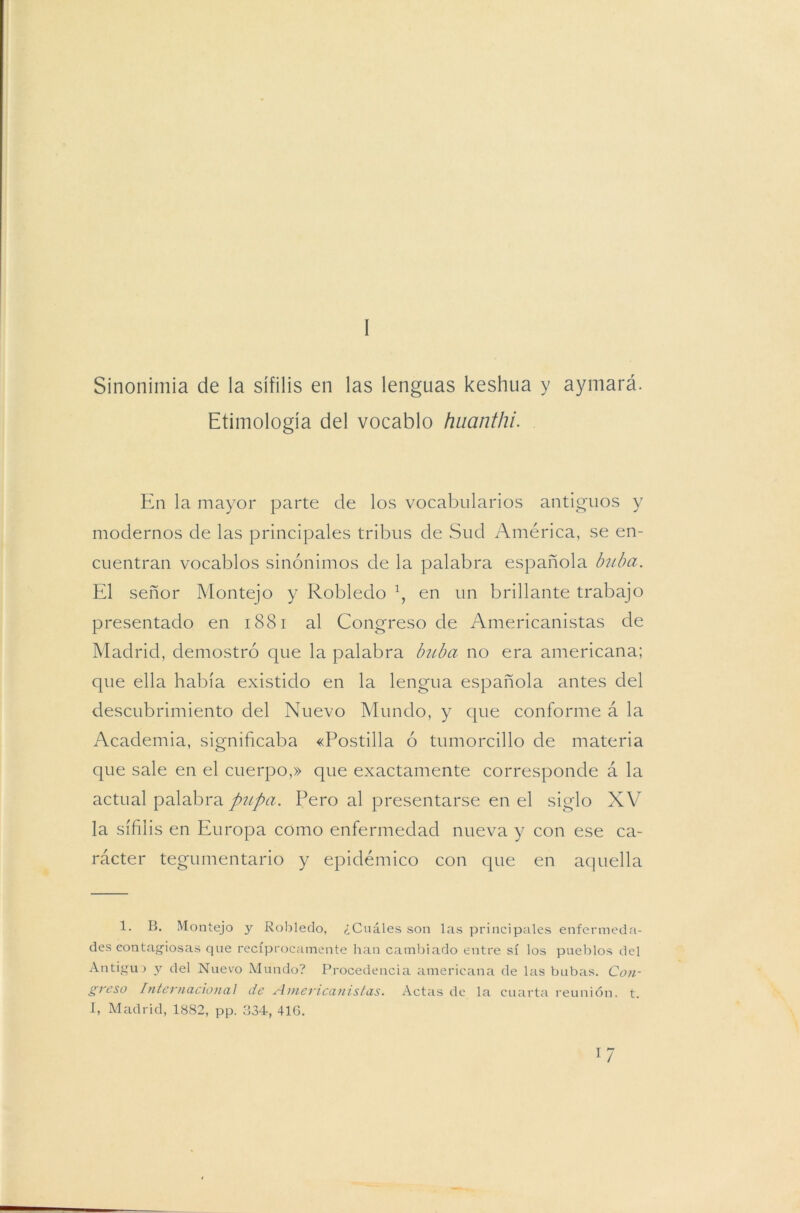 I Sinonimia de la sífilis en las lenguas keshua y aymará. Etimología del vocablo huanthi. En la mayor parte de los vocabularios antiguos y modernos de las principales tribus de Sud América, se en- cuentran vocablos sinónimos de la palabra española buba. El señor Montejo y Robledo \ en un brillante trabajo presentado en 1881 al Congreso de Americanistas de Madrid, demostró que la palabra buba no era americana; que ella había existido en la lengua española antes del descubrimiento del Nuevo Mundo, y que conforme á la Academia, significaba «Postilla ó tumorcillo de materia que sale en el cuerpo,» que exactamente corresponde á la actual palabra pupa. Pero al presentarse en el siglo XV la sífilis en Europa como enfermedad nueva y con ese ca- rácter tegumentario y epidémico con que en aquella 1. B. Montejo y Robledo, ¿Cuáles son las principales enfermeda- des contagiosas que recíprocamente han cambiado entre sí los pueblos del Antigua y del Nuevo Mundo? Procedencia americana de las bubas. Con- greso Internacional de Americanistas. Actas de la cuarta reunión, t. I, Madrid, 1882, pp. 334, 416. l7