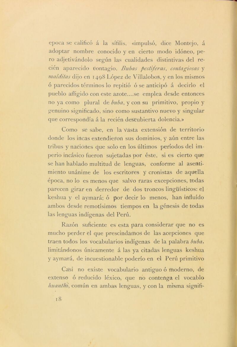 época se calificó á la sífilis, «impulsó, dice Montejo, á adoptar nombre conocido y en cierto modo idóneo, pe- ro adjetivándolo según las cualidades distintivas del re- cién aparecido contagio. Bubas pestíferas, contagiosas y malditas dijo en 1498 López de Villalobos, y en los mismos ó parecidos términos lo repitió ó se anticipó á decirlo el pueblo afligido con este azote....se emplea desde entonces no ya como plural de buba, y con su primitivo, propio y genuino significado, sino como sustantivo nuevo y singular que correspondía á la recién descubierta dolencia.» Como se sabe, en la vasta extensión de territorio donde los incas extendieron sus dominios, y aún entre las tribus y naciones que solo en los últimos períodos del im- perio incásico fueron sujetadas por éste, si es cierto que se han hablado multitud de lenguas, conforme al asenti- miento unánime de los escritores y cronistas de aquella época, no lo es menos que salvo raras excepciones, todas parecen girar en derredor de dos troncos lingüísticos: el keshua y el aymará; ó por decir lo menos, han influido ambos desde remotísimos tiempos en la génesis de todas las lenguas indígenas del Perú. Razón suficiente es esta para considerar que no es mucho perder el que prescindamos de las acepciones que traen todos los vocabularios indígenas de la palabra buba, limitándonos únicamente á las ya citadas lenguas keshua y aymará, de incuestionable poderío en el Perú primitivo Casi no existe vocabulario antiguo ó moderno, de extenso ó reducido léxico, que no contenga el vocablo huanthv, común en ambas lenguas, y con la mfsma signifh