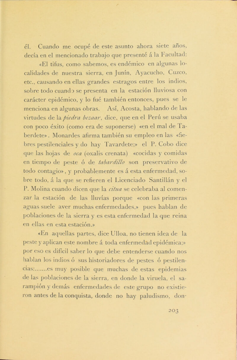 él. Cuando me ocupé de este asunto ahora siete años, decía en el mencionado trabajo que presenté á la Facultad: «El tifus, como sabemos, es endémico en algunas lo- calidades de nuestra sierra, en Junín, Ayacucho, Cuzco, etc., causando en ellas grandes estragos entre los indios, sobre todo cuando se presenta en la estación lluviosa con carácter epidémico, y lo fué también entonces, pues se le menciona en algunas obras. Así, Acosta, hablando de las virtudes de la piedra bezaar, dice, que en el Perú se usaba con poco éxito (como era de suponerse) «en el mal de I a- berdete». Monardes afirma también su empleo en las «fie- bres pestilenciales y do hay Tavarclete;» el P. Cobo dice que las hojas de oca (oxalis crenata) «cocidas y comidas en tiempo de peste ó de tabardillo son preservativo de todo contagio», y probablemente es á esta enfermedad, so- bre todo, á la que se refieren el Licenciado Santillán y el P. Molina cuando dicen que la citua se celebraba al comen- zar la estación de las lluvias porque «con las primeras aguas suele aver muchas enfermedades,» pues hablan de poblaciones de la sierra y es esta enfermedad la que reina en ellas en esta estación.» «En aquellas partes, dice Ulloa, no tienen idea de la peste y aplican este nombre á toda enfermedad epidémica;» por eso es difícil saber lo que debe entenderse cuando nos hablan los indios ó sus historiadores de pestes ó pestilen- cias: es muy posible que muchas de estas epidemias de las poblaciones de la sierra, en donde la viruela, el sa- rampión y demás enfermedades de este grupo no existie- ron antes de la conquista, donde no hay paludismo, don-