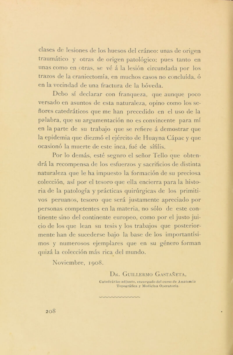 clases de lesiones de los huesos del cráneo: unas de orinen traumático y otras de origen patológico; pues tanto en unas como en otras, se vé á la lesión circundada por los trazos de la craniectomía, en muchos casos no concluida, ó en la vecindad de una fractura de la bóveda. Debo sí declarar con franqueza, que aunque poco versado en asuntos de esta naturaleza, opino como los se- ñores catedráticos que me han precedido en el uso de la palabra, que su argumentación no es convincente para mí en la parte de su trabajo que se refiere á demostrar que la epidemia que diezmó el ejército de Huayna Cápac y que ocasionó la muerte de este inca, fue de sífilis. Por lo demás, esté seguro el señor Tello que obten- drá la recompensa de los esfuerzos y sacrificios de distinta naturaleza que le ha impuesto la formación de su preciosa colección, así por el tesoro que ella encierra para la histo- ria de la patología y prácticas quirúrgicas de los primiti- vos peruanos, tesoro que será justamente apreciado por personas competentes en la materia, no sólo de este con- tinente sino del continente europeo, como por el justo jui- cio de los que lean su tesis y los trabajos que posterior- mente han de sucederse bajo la base de los importantísi- mos y numerosos ejemplares que en su género forman quizá la colección más rica del mundo. Noviembre, 1908. Dk. Guillermo Castañeta, Catedrático adjunto, encardado del curso de Anatomía Topográfica y Medicina Operatoria