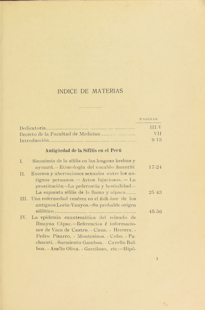 PAGINAS Dedicatoria III-\ Decreto de la Facultad de Medicina VII Introducción 9 13 Antigüedad de la Sífilis en el Peni I. Sinonimia de la sífilis en las lenguas keshuay aymará.—Etimología del vocablo haanthi. 17-24 II. Excesos y aberraciones sexuales entre los an- tiguos peruanos. — Actos lujuriosos. — La prostitución.—La pederastía y bestialidad.— La supuesta sífilis de la llama y alpaca 25 43 III. Una enfermedad venérea en el folk-lore de los antiguos Lorin-Yauyos.—Su probable origen sifilítico 45-56 IV. La epidemia exantemática del reinado de Iluayna Cápac.—Referencias é informacio- nes de Vaca de Castro. - Cieza. - Herrera. - Pedro Pizarro. - Montesinos. - Cobo. - Pa- ehacuti. - Sarmiento Gamboa. - Cavello Bal- boa. - Aneüo Oliva. - Garcilaso, etc.—Hipó-