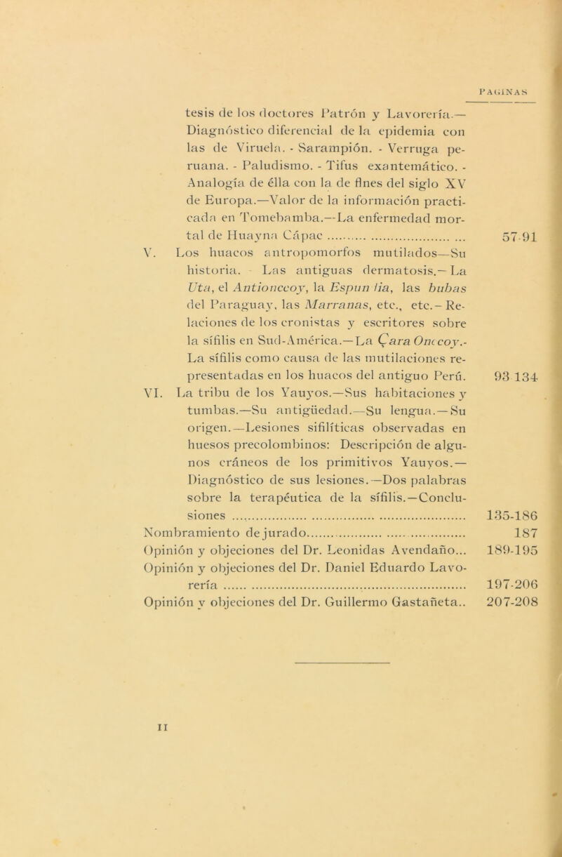 P AGINAS tesis de los doctores Patrón y Lavorería-— Diagnóstico diferencial de la epidemia con las de Viruela. - Sarampión. - Verruga pe- ruana. - Paludismo. - Tifus exantemático. - Analogía de élla con la de fines del siglo XV de Europa.—Valor de la información practi- cada en Tomebamba.—La enfermedad mor- tal de Huayna Cápac V. Los huaeos antropomorfos mutilados—Su historia. Las antiguas dermatosis.—La Uta, el Antionccoy, la Esplín lia, las buhas del Paraguay, las Marranas, etc., etc.-Re- laciones de los cronistas y escritores sobre la sífilis en Sud-América.—- La Cara Onccoy.- La sífilis como causa de las mutilaciones re- presentadas en los huaeos del antiguo Perú. VI. La tribu de los Yau}ros.-Sus habitaciones y tumbas.—Su antigüedad.—Su lengua.—Su origen.—Lesiones sifilíticas observadas en huesos precolombinos: Descripción de algu- nos cráneos de los primitivos Yauyos.— Diagnóstico de sus lesiones.—Dos palabras sobre la terapéutica de la sífilis.—Conclu- siones Nombramiento de jurado Opinión y objeciones del Dr. Leónidas Avendaño... Opinión y objeciones del Dr. Daniel Eduardo Lavo- rería Opinión y objeciones del Dr. Guillermo Gastañeta.. 57 91 93 134 135-186 187 189-195 197-206 207-208