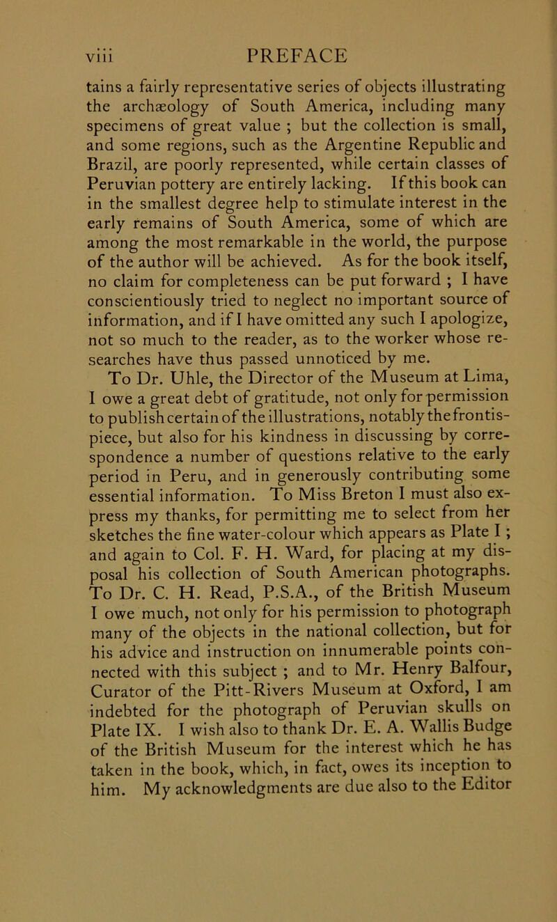 tains a fairly representative series of objects illustrating the archaeology of South America, including many specimens of great value ; but the collection is small, and some regions, such as the Argentine Republic and Brazil, are poorly represented, while certain classes of Peruvian pottery are entirely lacking. If this book can in the smallest degree help to stimulate interest in the early remains of South America, some of which are among the most remarkable in the world, the purpose of the author will be achieved. As for the book itself, no claim for completeness can be put forward ; I have conscientiously tried to neglect no important source of information, and if I have omitted any such I apologize, not so much to the reader, as to the worker whose re- searches have thus passed unnoticed by me. To Dr. Uhle, the Director of the Museum at Lima, I owe a great debt of gratitude, not only for permission to publish certain of the illustrations, notably the frontis- piece, but also for his kindness in discussing by corre- spondence a number of questions relative to the early period in Peru, and in generously contributing some essential information. To Miss Breton I must also ex- press my thanks, for permitting me to select from her sketches the fine water-colour which appears as Plate I ; and again to Col. F. H. Ward, for placing at my dis- posal his collection of South American photographs. To Dr. C. H. Read, P.S.A., of the British Museum I owe much, not only for his permission to photograph many of the objects in the national collection, but for his advice and instruction on innumerable points con- nected with this subject ; and to Mr. Henry Balfour, Curator of the Pitt-Rivers Museum at Oxford, I am indebted for the photograph of Peruvian skulls on Plate IX. I wish also to thank Dr. E. A. Wallis Budge of the British Museum for the interest which he has taken in the book, which, in fact, owes its inception to him. My acknowledgments are due also to the Editor