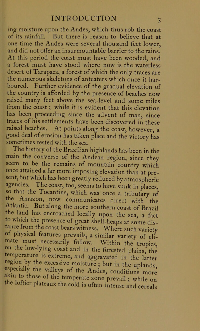 ing moisture upon the Andes, which thus rob the coast of its rainfall. But there is reason to believe that at one time the Andes were several thousand feet lower, and did not offer an insurmountable barrier to the rains. At this period the coast must have been wooded, and a forest must have stood where now is the waterless desert of Tarapaca, a forest of which the only traces are the numerous skeletons of anteaters which once it har- boured. Further evidence of the gradual elevation of the country is afforded by the presence of beaches now raised many feet above the sea-level and some miles from the coast ; while it is evident that this elevation has been proceeding since the advent of man, since traces of his settlements have been discovered in these raised beaches. At points along the coast, however, a good deal of erosion has taken place and the victory has sometimes rested with the sea. The history of the Brazilian highlands has been in the main the converse of the Andean region, since they seem to be the remains of mountain country which once attained a far more imposing elevation than at pre- sent, but which has been greatly reduced by atmospheric agencies. The coast, too, seems to have sunk in places, so that the Tocantins, which was once a tributary of the Amazon, now communicates direct with the Atlantic. But along the more southern coast of Brazil the land has encroached locally upon the sea, a fact to which the presence of great shell-heaps at some dis- tance from the coast bears witness. Where such variety of physical features prevails, a similar variety of cli- mate must necessarily follow. Within the tropics on the low-lying coast and in the forested plains, the temperature is extreme, and aggravated in the latter region by the excessive moisture ; but in the uplands, especially the valleys of the Andes, conditions more akm to those of the temperate zone prevail ; while on the loftier plateaux the cold is often intense and cereals