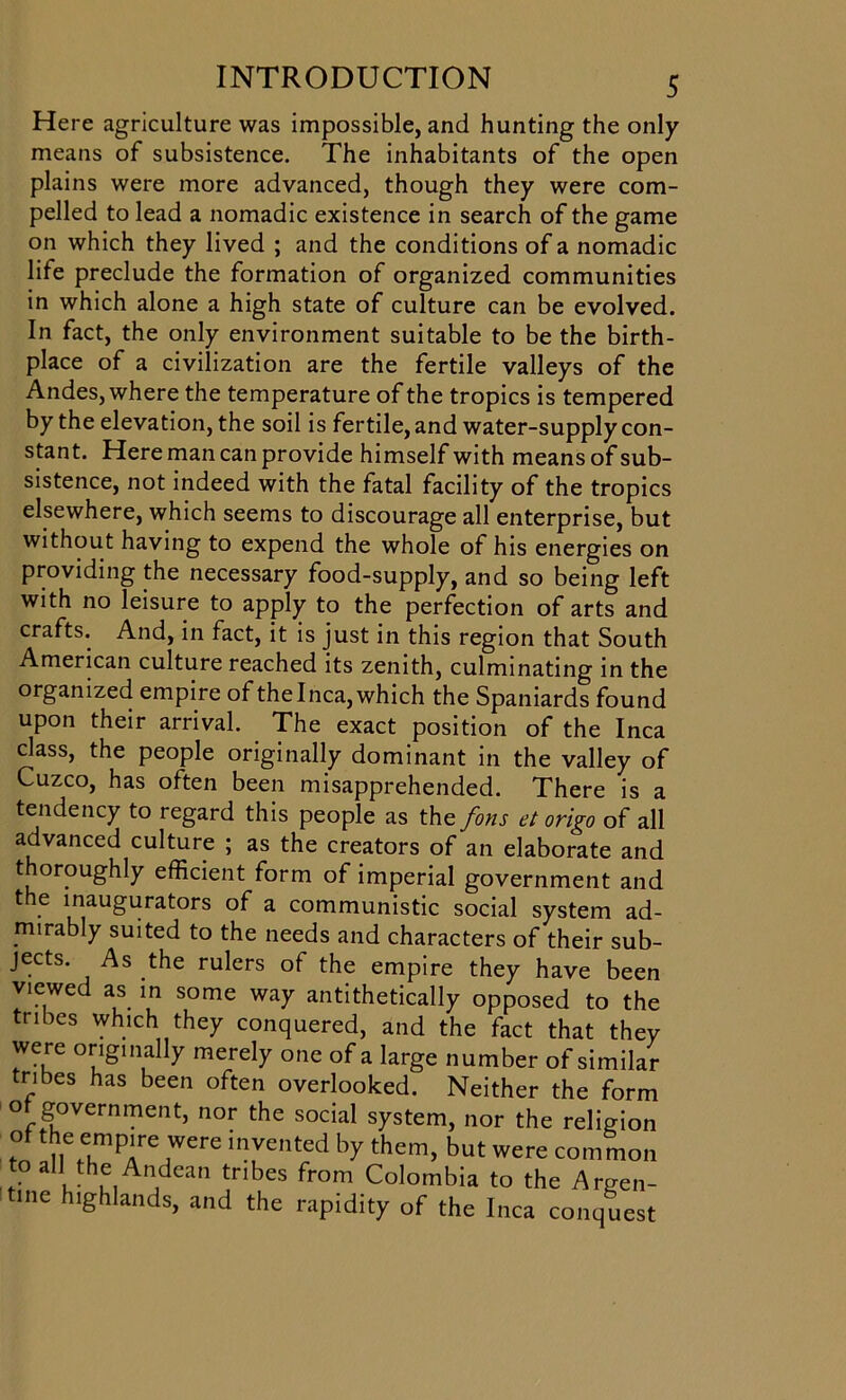 Here agriculture was impossible, and hunting the only means of subsistence. The inhabitants of the open plains were more advanced, though they were com- pelled to lead a nomadic existence in search of the game on which they lived ; and the conditions of a nomadic life preclude the formation of organized communities in which alone a high state of culture can be evolved. In fact, the only environment suitable to be the birth- place of a civilization are the fertile valleys of the Andes, where the temperature of the tropics is tempered by the elevation, the soil is fertile, and water-supply con- stant. Here man can provide himself with means of sub- sistence, not indeed with the fatal facility of the tropics elsewhere, which seems to discourage all enterprise, but without having to expend the whole of his energies on providing the necessary food-supply, and so being left with no leisure to apply to the perfection of arts and crafts. And, in fact, it is just in this region that South American culture reached its zenith, culminating in the organized empire of the Inca, which the Spaniards found upon their arrival. The exact position of the Inca class, the people originally dominant in the valley of Cuzco, has often been misapprehended. There is a tendency to regard this people as the fons et origo of all advanced culture ; as the creators of an elaborate and thoroughly efficient form of imperial government and the inaugurators of a communistic social system ad- mirably suited to the needs and characters of their sub- jects. As the rulers of the empire they have been viewed as in some way antithetically opposed to the tribes which they conquered, and the fact that they were originally merely one of a large number of similar tribes has been often overlooked. Neither the form of government, nor the social system, nor the religion of the empire were invented by them, but were common to all the Andean tribes from Colombia to the Argen- ine highlands, and the rapidity of the Inca conquest