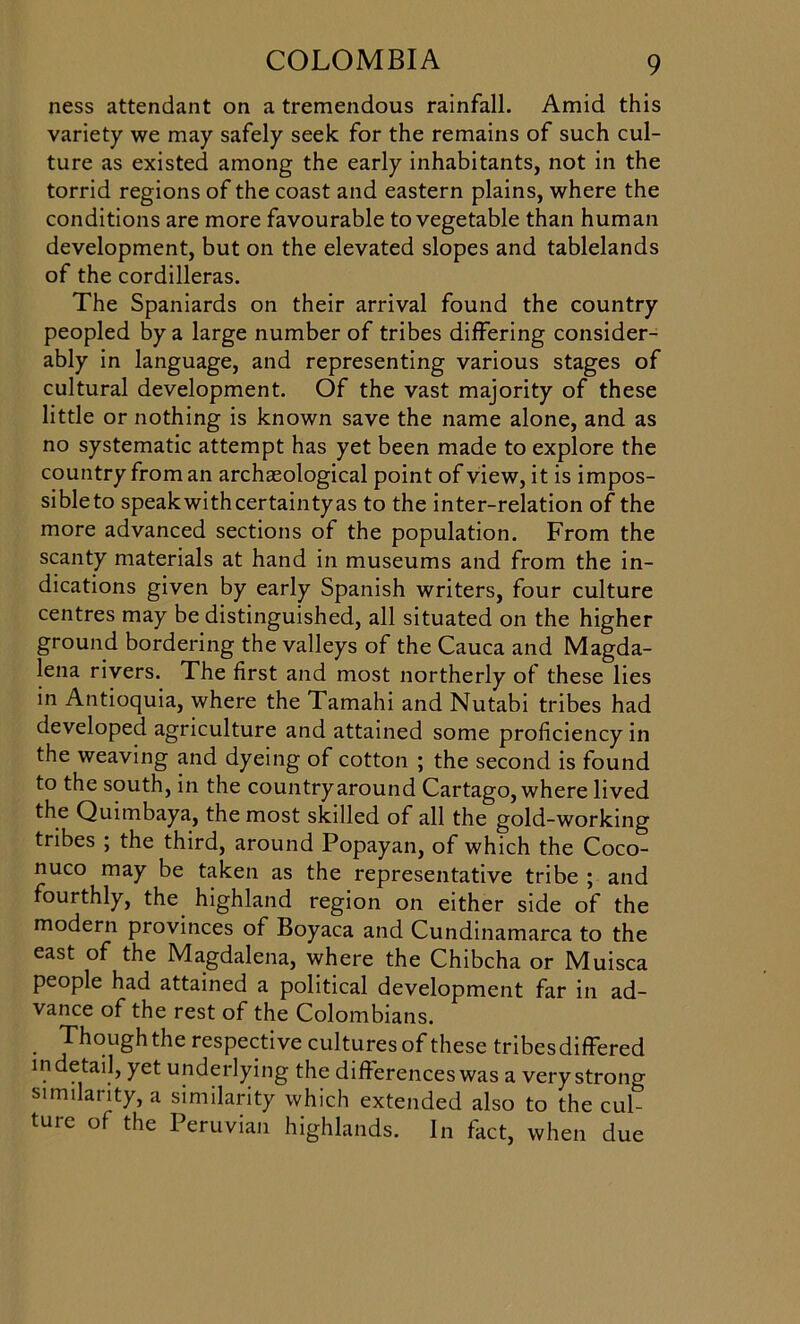 ness attendant on a tremendous rainfall. Amid this variety we may safely seek for the remains of such cul- ture as existed among the early inhabitants, not in the torrid regions of the coast and eastern plains, where the conditions are more favourable to vegetable than human development, but on the elevated slopes and tablelands of the cordilleras. The Spaniards on their arrival found the country peopled by a large number of tribes differing consider- ably in language, and representing various stages of cultural development. Of the vast majority of these little or nothing is known save the name alone, and as no systematic attempt has yet been made to explore the country from an archaeological point of view, it is impos- sibleto speakwithcertaintyas to the inter-relation of the more advanced sections of the population. From the scanty materials at hand in museums and from the in- dications given by early Spanish writers, four culture centres may be distinguished, all situated on the higher ground bordering the valleys of the Cauca and Magda- lena rivers. The first and most northerly of these lies in Antioquia, where the Tamahi and Nutabi tribes had developed agriculture and attained some proficiency in the weaving and dyeing of cotton ; the second is found to the south, in the countryaround Cartago, where lived the Quimbaya, the most skilled of all the gold-working tribes ; the third, around Popayan, of which the Coco- nuco may be taken as the representative tribe ; and fourthly, the highland region on either side of the modern provinces of Boyaca and Cundinamarca to the east of the Magdalena, where the Chibcha or Muisca people had attained a political development far in ad- vance of the rest of the Colombians. Thoughthe respective cultures of these tribes differed indetail, yet underlying the differences was a very strono- similarity, a similarity which extended also to the cul ture of the Peruvian highlands. In fact, when due