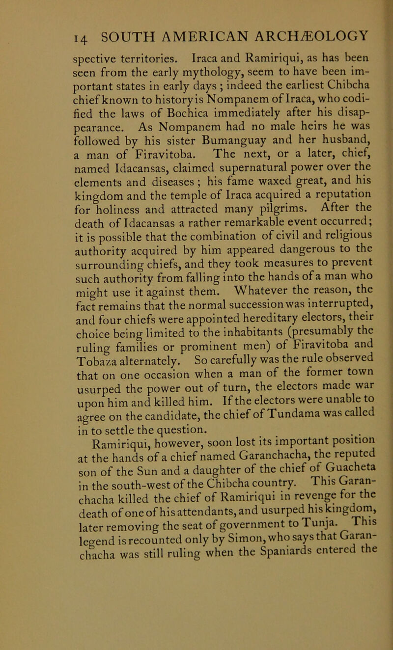 spective territories. Iraca and Ramiriqui, as has been seen from the early mythology, seem to have been im- portant states in early days ; indeed the earliest Chibcha chief known to historyis Nompanem of Iraca, who codi- fied the laws of Bochica immediately after his disap- pearance. As Nompanem had no male heirs he was followed by his sister Bumanguay and her husband, a man of Firavitoba. The next, or a later, chief, named Idacansas, claimed supernatural power over the elements and diseases ; his fame waxed great, and his kingdom and the temple of Iraca acquired a reputation for holiness and attracted many pilgrims. After the death of Idacansas a rather remarkable event occurred; it is possible that the combination of civil and religious authority acquired by him appeared dangerous to the surrounding chiefs, and they took measures to prevent such authority from falling into the hands of a man who might use it against them. Whatever the reason, the fact remains that the normal succession was interrupted, and four chiefs were appointed hereditary electors, their choice being limited to the inhabitants (presumably the ruling families or prominent men) of Firavitoba and Tobaza alternately. So carefully was the rule observed that on one occasion when a man of the former town usurped the power out of turn, the electors made war upon him and killed him. If the electors were unable to agree on the candidate, the chief of Tundama was called in to settle the question. Ramiriqui, however, soon lost its important position at the hands of a chief named Garanchacha, the reputed son of the Sun and a daughter of the chief ot Guacheta in the south-west of the Chibcha country. This Garan- chacha killed the chief of Ramiriqui in revenge for the death of one of his attendants, and usurped his kingdom, later removing the seat of government to Tunja. This Wend is recounted only by Simon, who says that Garan- chacha was still ruling when the Spaniards entered the