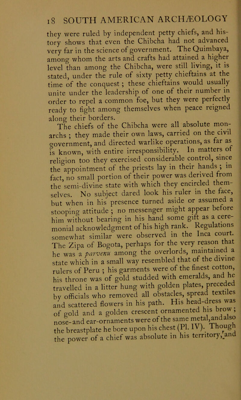 they were ruled by independent petty chiefs, and his- tory shows that even the Chibcha had not advanced very far in the science of government. The Quimbaya, among whom the arts and crafts had attained a higher level than among the Chibcha, were still living, it is stated, under the rule of sixty petty chieftains at the time of the conquest ; these chieftains would usually unite under the leadership of one of their number in order to repel a common foe, but they were perfectly ready to fight among themselves when peace reigned along their borders. The chiefs of the Chibcha were all absolute mon- archs ; they made their own laws, carried on the civil crovernment, and directed warlike operations, as far as fs known, with entire irresponsibility. In matters of religion too they exercised considerable control, since the appointment of the priests lay in their hands ; in fact, no small portion of their power was derived from the’semi-divine state with which they encircled them- selves. No subject dared look his ruler in the face, but when in his presence turned aside or assumed a stooping attitude ; no messenger might appear before him without bearing in his hand some gift as a cere- monial acknowledgment of his high rank. Regulations somewhat similar were observed in the Inca court. The Zipa of Bogota, perhaps for the very reason that he was a parvenu among the overlords, maintained a state which in a small way resembled that of the divine rulers of Peru ; his garments were of the finest cotton, his throne was of gold studded with emeralds, and he travelled in a litter hung with golden plates, preceded by officials who removed all obstacles, spread textiles and scattered flowers in his path. His head-dress was of gold and a golden crescent ornamented his brow; nose-and ear-ornaments were of the same metal,andalso the breastplate he bore upon his chest (PI. IV). Thoug the power of a chief was absolute in his territory,.and