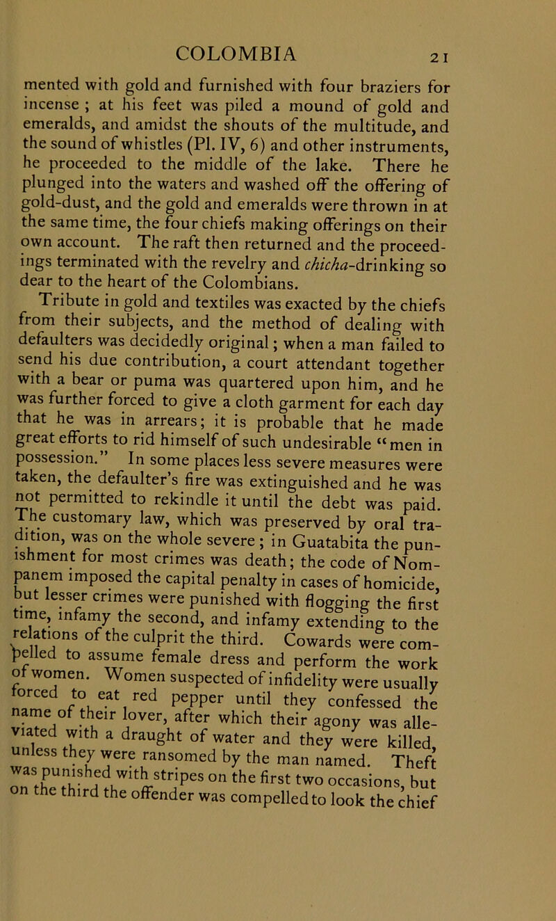 merited with gold and furnished with four braziers for incense ; at his feet was piled a mound of gold and emeralds, and amidst the shouts of the multitude, and the sound of whistles (PI. IV, 6) and other instruments, he proceeded to the middle of the lake. There he plunged into the waters and washed off the offering of gold-dust, and the gold and emeralds were thrown in at the same time, the four chiefs making offerings on their own account. The raft then returned and the proceed- ings terminated with the revelry and chicha-drinking so dear to the heart of the Colombians. Tribute in gold and textiles was exacted by the chiefs from their subjects, and the method of dealing with defaulters was decidedly original; when a man failed to send his due contribution, a court attendant together with a bear or puma was quartered upon him, and he was further forced to give a cloth garment for each day that he was in arrears; it is probable that he made great efforts to rid himself of such undesirable “ men in possession. In some places less severe measures were taken, the defaulter’s fire was extinguished and he was not permitted to rekindle it until the debt was paid. The customary law, which was preserved by oral tra- dition, was on the whole severe ; in Guatabita the pun- ishment for most crimes was death; the code of Nom- panem imposed the capital penalty in cases of homicide, but lesser crimes were punished with flogging the first time, infamy the second, and infamy extending to the relations of the culprit the third. Cowards were com- pelled to assume female dress and perform the work of women. Women suspected of infidelity were usually orced to eat red pepper until they confessed the name of their lover, after which their agony was alle- viated with a draught of water and they were killed, unless they were ransomed by the man named. Theft ZXtW:dKWlti.Strjpes on the ^st two occasions, but n the third the offender was compelled to look the chief