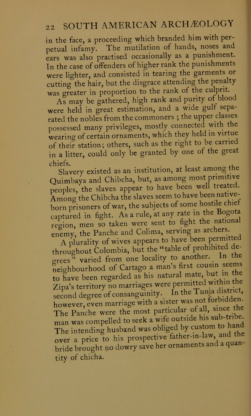 in the face, a proceeding which branded him with per- petual infamy. The mutilation of hands, noses and ears was also practised occasionally as a punishment. In the case of offenders of higher rank the punishments were lighter, and consisted in tearing the garments or cutting the hair, but the disgrace attending the penalty was greater in proportion to the rank of the culprit. As may be gathered, high rank and purity of blood were held in great estimation, and a wide gulf sepa- rated the nobles from the commoners ; the upper classes possessed many privileges, mostly connected with the wearing of certain ornaments, which they held in virtue of their station; others, such as the right to be carried in a litter, could only be granted by one of the great Slavery existed as an institution, at least among the Quimbaya and Chibcha, but, as among most primitive Tunnies, the slaves appear to have been well treated. chiefs over a price to nis prosper bride brought no dowry save tity of chicha.