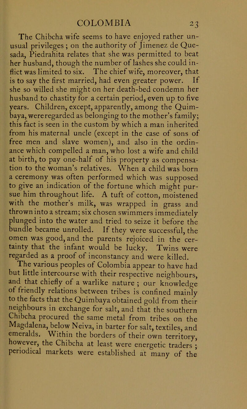 The Chibcha wife seems to have enjoyed rather un- usual privileges ; on the authority of Jimenez de Que- sada, Piedrahita relates that she was permitted to beat her husband, though the number of lashes she could in- flict was limited to six. The chief wife, moreover, that is to say the first married, had even greater power. If she so willed she might on her death-bed condemn her husband to chastity for a certain period, even up to five years. Children, except, apparently, among the Quim- baya, wereregarded as belonging to the mother’s family; this fact is seen in the custom by which a man inherited from his maternal uncle (except in the case of sons of free men and slave women), and also in the ordin- ance which compelled a man, who lost a wife and child at birth, to pay one-half of his property as compensa- tion to the woman’s relatives. When a child was born a ceremony was often performed which was supposed to give an indication of the fortune which might pur- sue him throughout life. A tuft of cotton, moistened with the mother’s milk, was wrapped in grass and thrown into a stream; six chosen swimmers immediately plunged into the water and tried to seize it before the bundle became unrolled. If they were successful, the omen was good, and the parents rejoiced in the cer- tainty that the infant would be lucky. Twins were regarded as a proof of inconstancy and were killed. The various peoples of Colombia appear to have had but little intercourse with their respective neighbours, and that chiefly of a warlike nature ; our knowledge of friendly relations between tribes is confined mainly to the facts that the Quimbaya obtained gold from their neighbours in exchange for salt, and that the southern Chibcha procured the same metal from tribes on the Magdalena, below Neiva, in barter for salt, textiles, and emeralds. Within the borders of their own territory, however, the Chibcha at least were energetic traders ; periodical markets were established at many of the