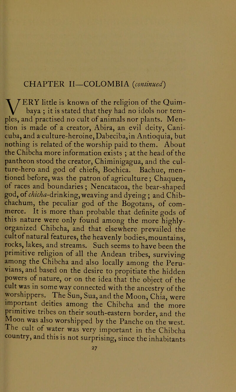 CHAPTER II—COLOMBIA (continued) VERY little is known of the religion of the Quim- baya ; it is stated that they had no idols nor tem- ples, and practised no cult of animals nor plants. Men- tion is made of a creator, Abira, an evil deity, Cani- cuba, and a culture-heroine, Dabeciba, in Antioquia, but nothing is related of the worship paid to them. About the Chibcha more information exists ; at the head of the pantheon stood the creator, Chiminigagua, and the cul- ture-hero and god of chiefs, Bochica. Bachue, men- tioned before, was the patron of agriculture ; Chaquen, of races and boundaries; Nencatacoa, the bear-shaped god, of chicha-drinking, weaving and dyeing ; and Chib- chachum, the peculiar god of the Bogotans, of com- merce. It is more than probable that definite gods of this nature were only found among the more highly- organized Chibcha, and that elsewhere prevailed the cult of natural features, the heavenly bodies, mountains, rocks, lakes, and streams. Such seems to have been the primitive religion of all the Andean tribes, surviving among the Chibcha and also locally among the Peru- vians, and based on the desire to propitiate the hidden powers of nature, or on the idea that the object of the cult was in some way connected with the ancestry of the worshippers. The Sun, Sua, and the Moon, Chia, were important deities among the Chibcha and the more primitive tribes on their south-eastern border, and the Moon was also worshipped by the Panche on the west. The cult of water was very important in the Chibcha country, and this is not surprising, since the inhabitants