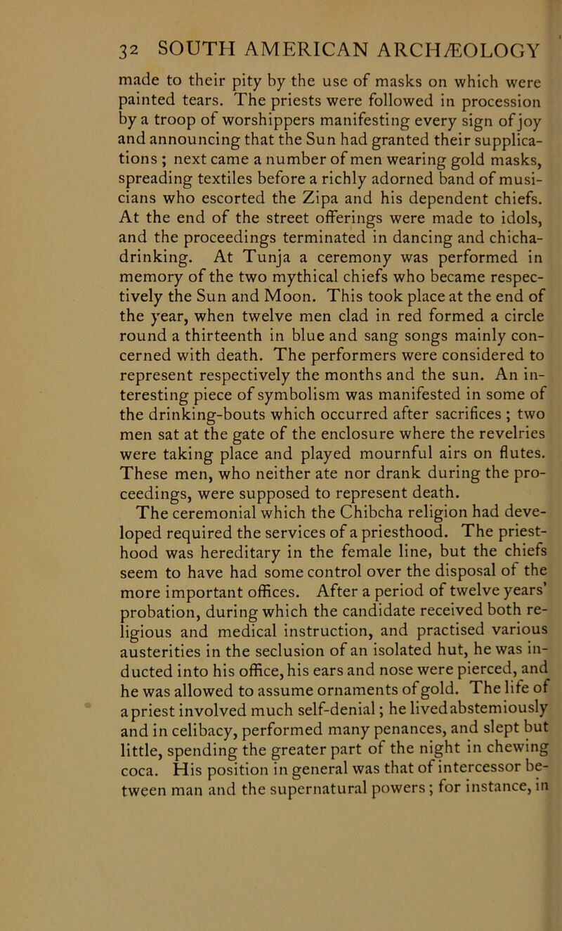 made to their pity by the use of masks on which were painted tears. The priests were followed in procession by a troop of worshippers manifesting every sign of joy and announcing that the Sun had granted their supplica- tions ; next came a number of men wearing gold masks, spreading textiles before a richly adorned band of musi- cians who escorted the Zipa and his dependent chiefs. At the end of the street offerings were made to idols, and the proceedings terminated in dancing and chicha- drinking. At Tunja a ceremony was performed in memory of the two mythical chiefs who became respec- tively the Sun and Moon. This took place at the end of the year, when twelve men clad in red formed a circle round a thirteenth in blue and sang songs mainly con- cerned with death. The performers were considered to represent respectively the months and the sun. An in- teresting piece of symbolism was manifested in some of the drinking-bouts which occurred after sacrifices ; two men sat at the gate of the enclosure where the revelries were taking place and played mournful airs on flutes. These men, who neither ate nor drank during the pro- ceedings, were supposed to represent death. The ceremonial which the Chibcha religion had deve- loped required the services of a priesthood. The priest- hood was hereditary in the female line, but the chiefs seem to have had some control over the disposal of the more important offices. After a period of twelve years’ probation, during which the candidate received both re- ligious and medical instruction, and practised various austerities in the seclusion of an isolated hut, he was in- ducted into his office, his ears and nose were pierced, and he was allowed to assume ornaments of gold. The life of a priest involved much self-denial; he livedabstemiously and in celibacy, performed many penances, and slept but little, spending the greater part of the night in chewing coca. His position in general was that of intercessor be- tween man and the supernatural powers; for instance, in