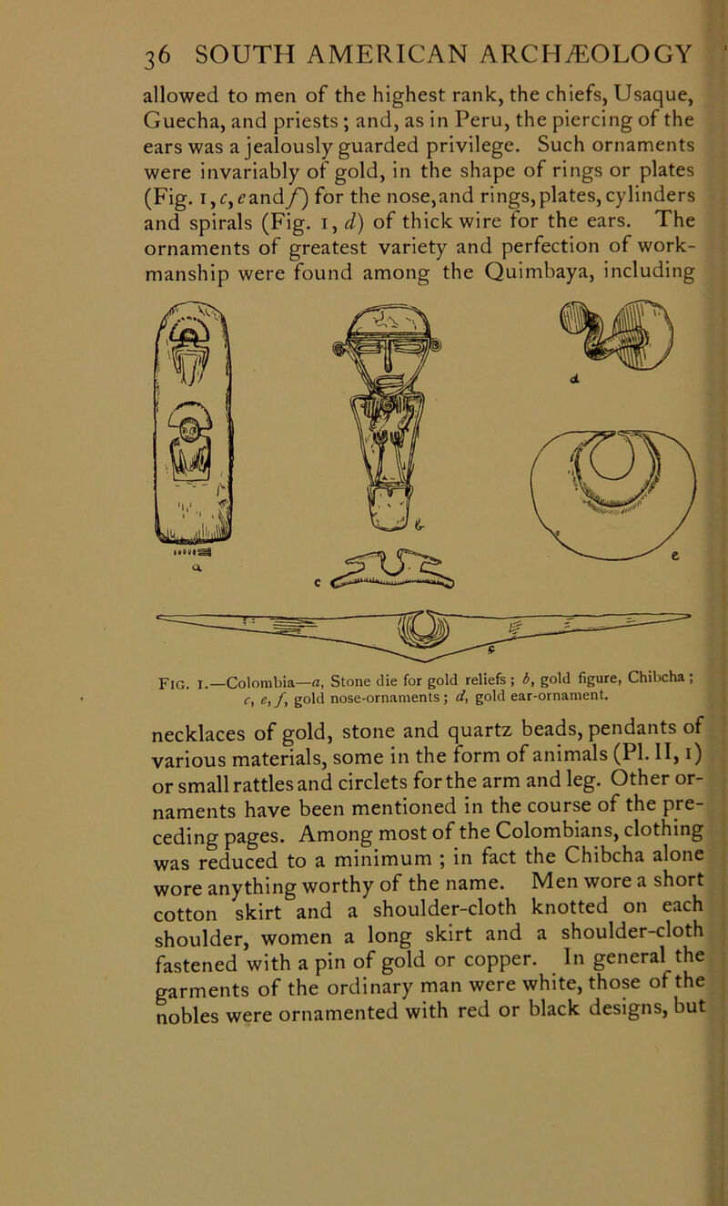 allowed to men of the highest rank, the chiefs, Usaque, Guecha, and priests ; and, as in Peru, the piercing of the ears was a jealously guarded privilege. Such ornaments were invariably ot gold, in the shape of rings or plates (Fig. i,r,?and/) for the nose,and rings,plates,cylinders and spirals (Fig. i, d) of thick wire for the ears. The ornaments of greatest variety and perfection of work- manship were found among the Quimbaya, including Fig. i . —Colombia—a. Stone die for gold reliefs; b, gold figure, Chibcha ; c, e,fy gold nose-ornaments; d, gold ear-ornament. necklaces of gold, stone and quartz beads, pendants of various materials, some in the form of animals (PI. II, i) or small rattles and circlets for the arm and leg. Other or- naments have been mentioned in the course of the pre- ceding pages. Among most of the Colombians, clothing was reduced to a minimum ; in fact the Chibcha alone wore anything worthy of the name. Men wore a short cotton skirt and a shoulder-cloth knotted on each shoulder, women a long skirt and a shoulder-cloth fastened with a pin of gold or copper. In general the garments of the ordinary man were white, those of the nobles were ornamented with red or black designs, but