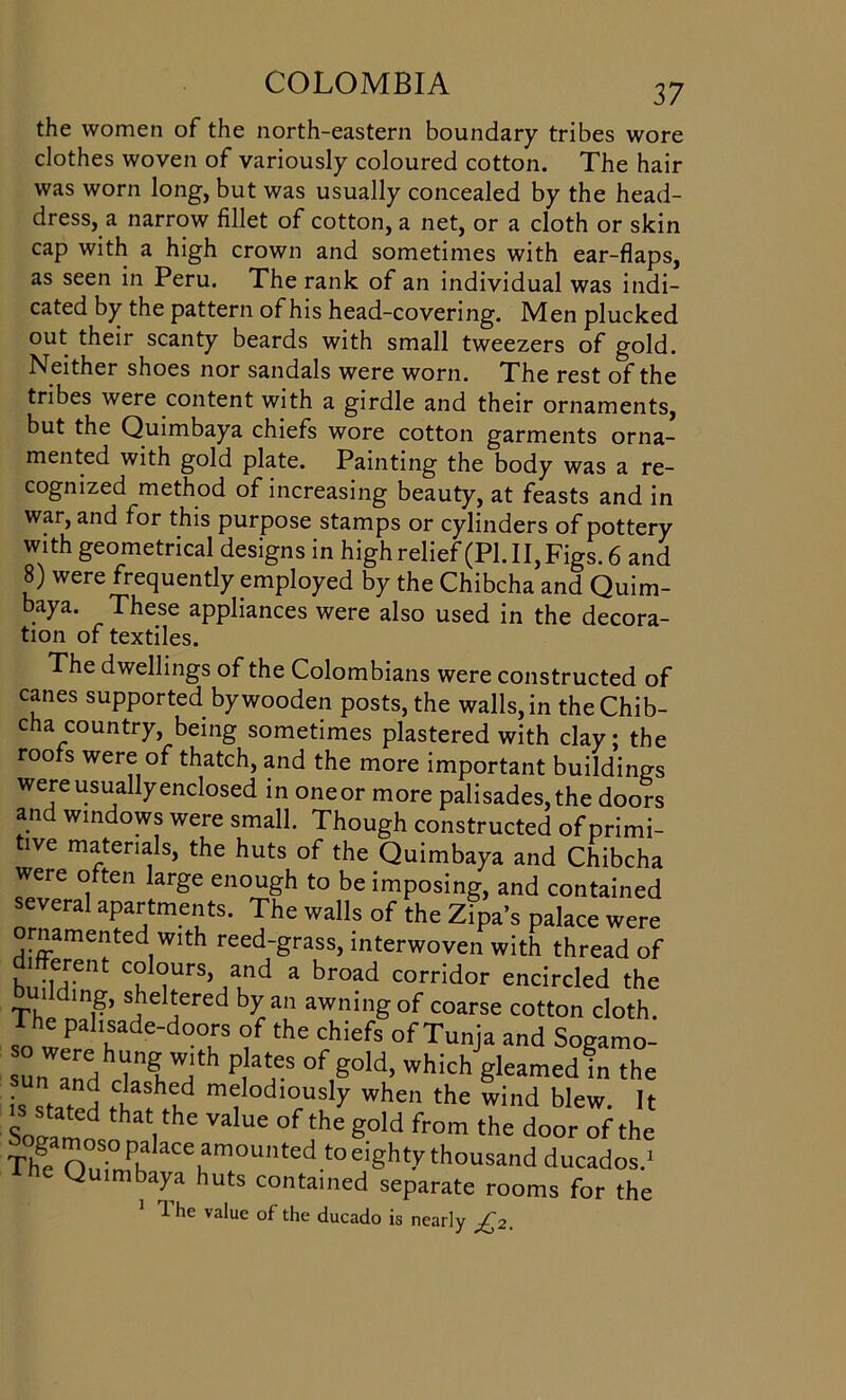 the women of the north-eastern boundary tribes wore clothes woven of variously coloured cotton. The hair was worn long, but was usually concealed by the head- dress, a narrow fillet of cotton, a net, or a cloth or skin cap with a high crown and sometimes with ear-flaps, as seen in Peru. The rank of an individual was indi- cated by the pattern of his head-covering. Men plucked out their scanty beards with small tweezers of gold. Neither shoes nor sandals were worn. The rest of the tribes were content with a girdle and their ornaments, but the Quimbaya chiefs wore cotton garments orna- mented with gold plate. Painting the body was a re- cognized method of increasing beauty, at feasts and in war, and for this purpose stamps or cylinders of pottery with geometrical designs in high relief (PI. II, Figs. 6 and 8) were frequently employed by the Chibcha and Quim- baya. These appliances were also used in the decora- tion of textiles. The dwellings of the Colombians were constructed of canes supported by wooden posts, the walls, in the Chib- cha country, being sometimes plastered with clay; the roofs were of thatch, and the more important buildings were usually enclosed in oneor more palisades, the doors and windows were small. Though constructed of primi- tive materials, the huts of the Quimbaya and Chibcha were often large enough to be imposing, and contained several apartments. The walls of the Zipa’s palace were rnamented with reed-grass, interwoven with thread of h;e;ent c°lc?urs’ and a br°ad corridor encircled the Th C mr* s,le jiered an awning of coarse cotton cloth. -The palisade-doors of the chiefs of Tunja and Sogamo- un and P^ of>°ld> which g^amed in the • ► j ,ashed melodiously when the wind blew It ^stated that the value of the gold from the door of the Th? olTJ’“'^mounted to eighty thousand ducadosd Q imbaya huts contained separate rooms for the 1 he value of the ducado is nearly £2.
