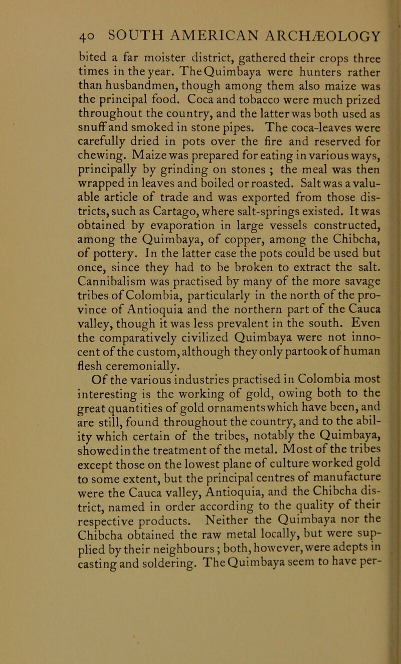 bited a far moister district, gathered their crops three times in the year. TheQuimbaya were hunters rather than husbandmen, though among them also maize was the principal food. Coca and tobacco were much prized throughout the country, and the latter was both used as snuff and smoked in stone pipes. The coca-leaves were carefully dried in pots over the fire and reserved for chewing. Maize was prepared for eating in various ways, principally by grinding on stones ; the meal was then wrapped in leaves and boiled or roasted. Salt was a valu- able article of trade and was exported from those dis- tricts, such as Cartago, where salt-springs existed. It was obtained by evaporation in large vessels constructed, among the Quimbaya, of copper, among the Chibcha, of pottery. In the latter case the pots could be used but once, since they had to be broken to extract the salt. Cannibalism was practised by many of the more savage tribes of Colombia, particularly in the north of the pro- vince of Antioquia and the northern part of the Cauca valley, though it was less prevalent in the south. Even the comparatively civilized Quimbaya were not inno- cent of the custom, although they only partook of human flesh ceremonially. Of the various industries practised in Colombia most interesting is the working of gold, owing both to the great quantities of gold ornamentswhich have been, and are still, found throughout the country, and to the abil- ity which certain of the tribes, notably the Quimbaya, showedinthe treatment of the metal. Most of the tribes except those on the lowest plane of culture worked gold to some extent, but the principal centres of manufacture were the Cauca valley, Antioquia, and the Chibcha dis- trict, named in order according to the quality of their respective products. Neither the Quimbaya nor the Chibcha obtained the raw metal locally, but were sup- plied by their neighbours; both, however, were adepts in casting and soldering. The Quimbaya seem to have per-