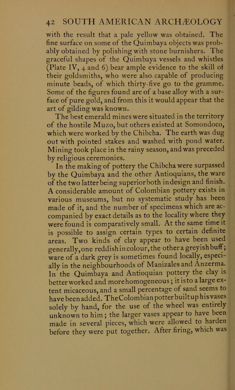 with the result that a pale yellow was obtained. The fine surface on some of the Quimbaya objects was prob- ably obtained by polishing with stone burnishers. The graceful shapes of the Quimbaya vessels and whistles (Plate IV, 4 and 6) bear ample evidence to the skill of their goldsmiths, who were also capable of producing minute beads, of which thirty-five go to the gramme. Some of the figures found are of a base alloy with a sur- face of pure gold, and from this it would appear that the art of gilding was known. The best emerald mines were situated in the territory of the hostile Muzo, but others existed at Somondoco, which were worked by the Chibcha. The earth was dug out with pointed stakes and washed with pond water. Mining took place in the rainy season, and was preceded by religious ceremonies. In the making of pottery the Chibcha were surpassed by the Quimbaya and the other Antioquians, the ware of the two latter being superiorboth indesign and finish. A considerable amount of Colombian pottery exists in various museums, but no systematic study has been made of it, and the number of specimens which are ac- companied by exact details as to the locality where they were found is comparatively small. At the same time it is possible to assign certain types to certain definite areas. Two kinds of clay appear to have been used generally,one reddish in colour, the othera greyishbuff; ware of a dark grey is sometimes found locally, especi- ally in the neighbourhoods of Manizales and Anzerma. In the Quimbaya and Antioquian pottery the clay is better worked and morehomogeneous ; it isto a large ex- tent micaceous, and a small percentage of sand seems to have beenadded. The Colombian potter builtup hisvases solely by hand, for the use of the wheel was entirely unknown to him; the larger vases appear to have been made in several pieces, which were allowed to harden before they were put together. After firing, which was