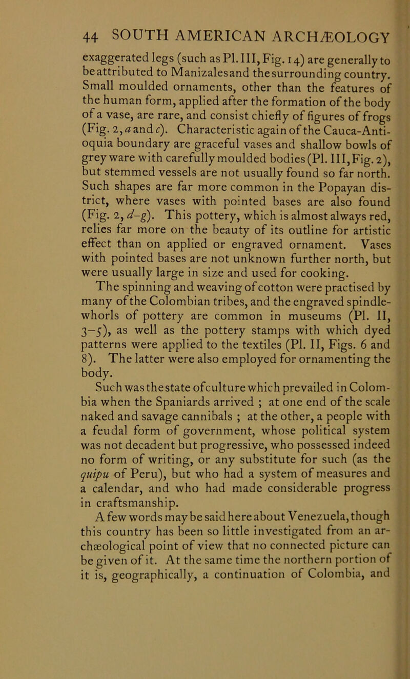 exaggerated legs (such as PI. Ill, Fig. 14) are generally to be attributed to Manizalesand the surrounding country. Small moulded ornaments, other than the features of the human form, applied after the formation of the body of a vase, are rare, and consist chiefly of figures of frogs (Fig. 2,0 andr). Characteristic again of the Cauca-Anti- oquia boundary are graceful vases and shallow bowls of grey ware with carefully moulded bodies (PI. Ill, Fig. 2), but stemmed vessels are not usually found so far north. Such shapes are far more common in the Popayan dis- trict, where vases with pointed bases are also found (Fig. 2, d-g). This pottery, which is almost always red, relies far more on the beauty of its outline for artistic effect than on applied or engraved ornament. Vases with pointed bases are not unknown further north, but were usually large in size and used for cooking. The spinning and weaving of cotton were practised by many ofthe Colombian tribes, and the engraved spindle- whorls of pottery are common in museums (PI. II, 3-5), as well as the pottery stamps with which dyed patterns were applied to the textiles (PI. II, Figs. 6 and 8). The latter were also employed for ornamenting the body. Such was thestate ofculture which prevailed in Colom- bia when the Spaniards arrived ; at one end of the scale naked and savage cannibals ; at the other, a people with a feudal form of government, whose political system was not decadent but progressive, who possessed indeed no form of writing, or any substitute for such (as the quipu of Peru), but who had a system of measures and a calendar, and who had made considerable progress in craftsmanship. A few words maybe said here about Venezuela, though this country has been so little investigated from an ar- chaeological point of view that no connected picture can be given of it. At the same time the northern portion of it is, geographically, a continuation of Colombia, and