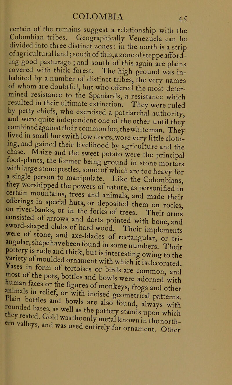 certain of the remains suggest a relationship with the Colombian tribes. Geographically Venezuela can be divided into three distinct zones: in the north is a strip ofagricultural land ; south of this,a zone of steppe afford- ing good pasturage ; and south of this again are plains covered with thick forest. The high ground was in- habited by a number of distinct tribes, the very names of whom are doubtful, but who offered the most deter- mined resistance to the Spaniards, a resistance which resulted in their ultimate extinction. They were ruled by petty chiefs, who exercised a patriarchal authority, and were quite independent one of the other until they combined against their common foe, the white man. They lived in small huts with low doors, wore very little cloth- ing, and gained their livelihood by agriculture and the chase. Maize and the sweet potato were the principal food-plants, the former being ground in stone mortars with large stone pestles, some of which are too heavy for a single person to manipulate. Like the Colombians, they worshipped the powers of nature, as personified in certain mountains, trees and animals, and made their offerings in special huts, or deposited them on rocks on river-banks, or in the forks of trees. Their arms consisted of arrows and darts pointed with bone, and sword-shaped clubs of hard wood. Their implements were of stone, and axe-blades of rectangular, or tri- angular, shape have been found in some numbers. Their pottery is rude and thick, but is interesting owing to the vTseViff’011 dfd °rnament with which it is decorated, vases in form of tortoises or birds are common and Cl /he P°tSC°cttleS and bowls were adorned’with human faces or the figures of monkeys, frogs and other Plain3 ho«r iefH°K W'ith 'nC1Sed Se°metrical patterns. ain, b,otutles and bowls are also found, always with they ^,ed Gold *h? P°tte,Z Stands UP° which er7valwL„d the,°nly metal knownin thenorth- valleys, and was used entirely for ornament. Other