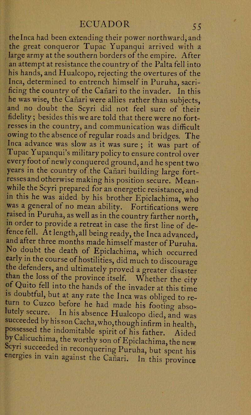 the Inca had been extending their power northward, and the great conqueror Tupac Yupanqui arrived with a large army at the southern borders of the empire. After an attempt at resistance the country of the Palta fell into his hands, and Hualcopo, rejecting the overtures of the Inca, determined to entrench himself in Puruha, sacri- ficing the country of the Caiiari to the invader. In this he was wise, the Caiiari were allies rather than subjects, and no doubt the Scyri did not feel sure of their fidelity; besides this we are told that there were no fort- resses in the country, and communication was difficult owing to the absence of regular roads and bridges. The Inca advance was slow as it was sure ; it was part of Tupac Yupanqui’s military policy to ensure control over every foot of newly conquered ground, and he spent two years in the country of the Caiiari building large fort- resses and otherwise making his position secure. Mean- while the Scyri prepared for an energetic resistance, and in this he was aided by his brother Epiclachima, who was a general of no mean ability. Fortifications were raised in Puruha, as well as in the country farther north, in order to provide a retreat in case the first line of de- fence fell. At length,all being ready, the Inca advanced, and after three months made himself master of Puruha. No doubt the death of Epiclachima, which occurred early in the course of hostilities, did much to discourage the defenders, and ultimately proved a greater disaster than the loss of the province itself. Whether the city of Quito fell into the hands of the invader at this time is doubtful, but at any rate the Inca was obliged to re- turn to Cuzco before he had made his footing abso- lutely secure. In his absence Hualcopo died, and was succeeded by his son Cacha, who, though infirm in health possessed the indomitable spirit of his father. Aided by Cahcuchima, the worthy son of Epiclachima, the new bcyri succeeded in reconquering Puruha, but spent his energies in vain against the Caiiari. In this province