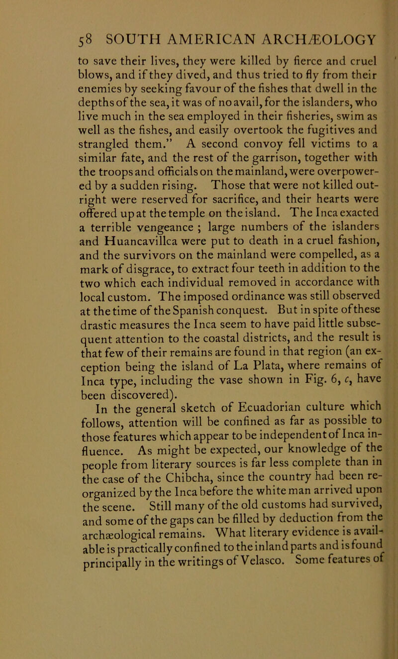 to save their lives, they were killed by fierce and cruel blows, and if they dived, and thus tried to fly from their enemies by seeking favour of the fishes that dwell in the depths of the sea, it was of no avail, for the islanders, who live much in the sea employed in their fisheries, swim as well as the fishes, and easily overtook the fugitives and strangled them.” A second convoy fell victims to a similar fate, and the rest of the garrison, together with the troops and officials on the mainland, were overpower- ed by a sudden rising. Those that were not killed out- right were reserved for sacrifice, and their hearts were offered up at the temple on the island. The Inca exacted a terrible vengeance ; large numbers of the islanders and Huancavillca were put to death in a cruel fashion, and the survivors on the mainland were compelled, as a mark of disgrace, to extract four teeth in addition to the two which each individual removed in accordance with local custom. The imposed ordinance was still observed at the time of the Spanish conquest. But in spite ofthese drastic measures the Inca seem to have paid little subse- quent attention to the coastal districts, and the result is that few of their remains are found in that region (an ex- ception being the island of La Plata, where remains of Inca type, including the vase shown in Fig. 6, c, have been discovered). In the general sketch of Ecuadorian culture which follows, attention will be confined as far as possible to those features which appear to be independent of Inca in- fluence. As might be expected, our knowledge of the people from literary sources is far less complete than in the case of the Chibcha, since the country had been re- organized by the Inca before the white man arrived upon the scene. Still many of the old customs had survived, and some of the gaps can be filled by deduction from the archaeological remains. What literary evidence is avail- able is practically confined to the inland parts and is found principally in the writings ot Velasco. Some features of