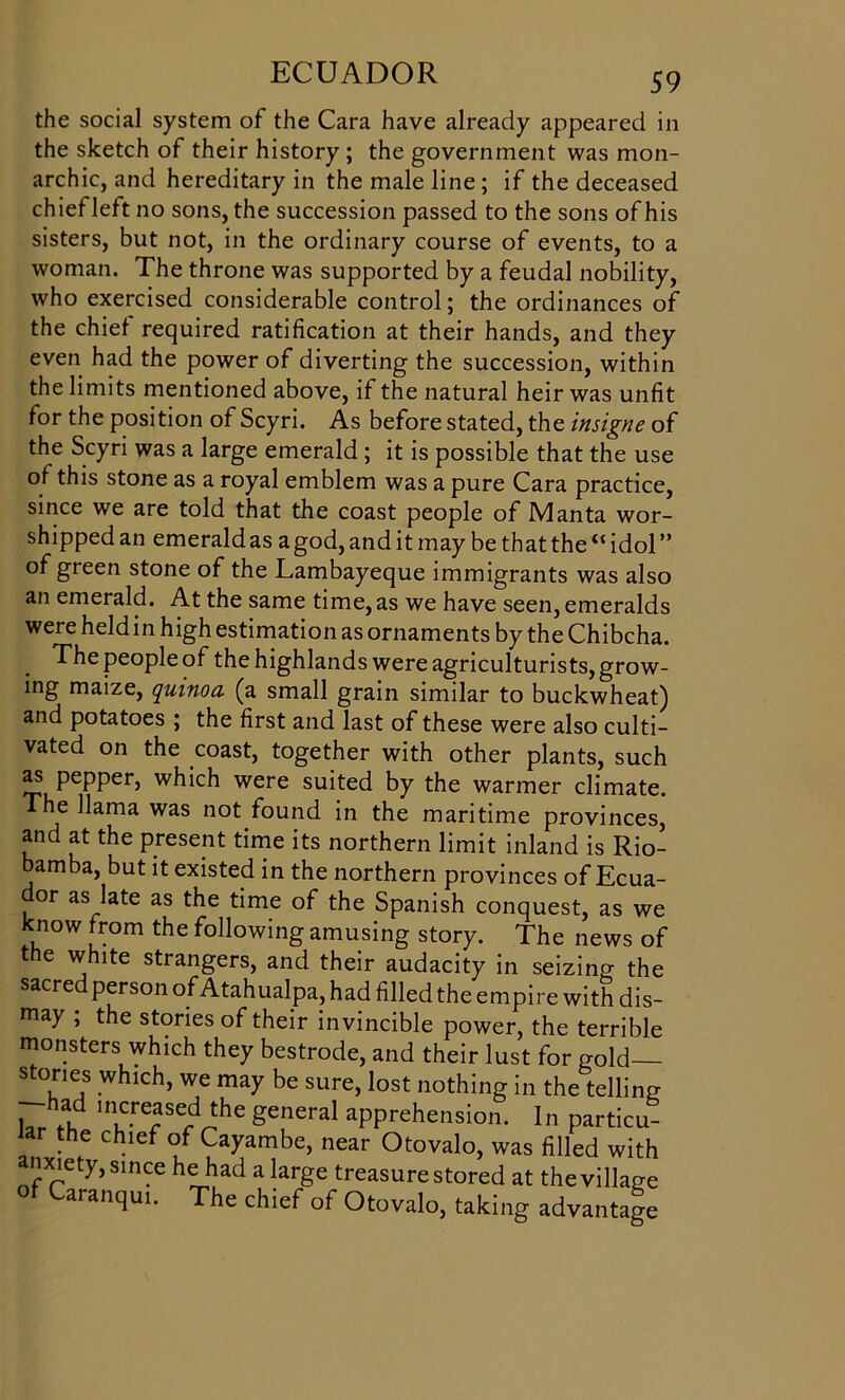 the social system of the Cara have already appeared in the sketch of their history; the government was mon- archic, and hereditary in the male line ; if the deceased chief left no sons, the succession passed to the sons of his sisters, but not, in the ordinary course of events, to a woman. The throne was supported by a feudal nobility, who exercised considerable control; the ordinances of the chief required ratification at their hands, and they even had the power of diverting the succession, within the limits mentioned above, if the natural heir was unfit tor the position of Scyri. As before stated, the insigne of the Scyri was a large emerald ; it is possible that the use of this stone as a royal emblem was a pure Cara practice, since we are told that the coast people of Manta wor- shipped an emerald as a god, and it may be that the “ idol ” of green stone of the Lambayeque immigrants was also an emerald. At the same time, as we have seen, emeralds were heldin high estimation as ornaments by the Chibcha. The people of the highlands were agriculturists, grow- ing maize, quinoa (a small grain similar to buckwheat) and potatoes ; the first and last of these were also culti- vated on the coast, together with other plants, such as pepper, which were suited by the warmer climate. The llama was not found in the maritime provinces, and at the present time its northern limit inland is Rio- amba, but it existed in the northern provinces of Ecua- or as late as the time of the Spanish conquest, as we know from the following amusing story. The news of the white strangers, and their audacity in seizing the sacred person of Atahualpa, had filled the empire with dis- may ; the stories of their invincible power, the terrible monsters which they bestrode, and their lust for gold stones which, we may be sure, lost nothing in the telling hr th ln,cre^se-d^the general apprehension. In particu- lar the chief of Cayambe, near Otovalo, was filled with anxiety, since he had a large treasure stored at the village of Caranqui. The chief of Otovalo, taking advantage