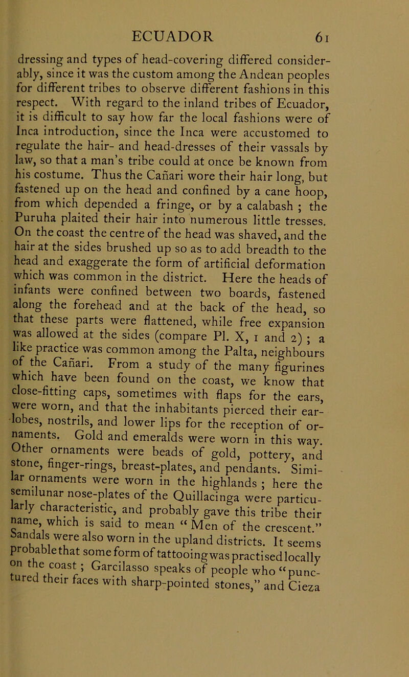 dressing and types of head-covering differed consider- ably, since it was the custom among the Andean peoples for different tribes to observe different fashions in this respect. With regard to the inland tribes of Ecuador, it is difficult to say how far the local fashions were of Inca introduction, since the Inca were accustomed to regulate the hair- and head-dresses of their vassals by law, so that a man’s tribe could at once be known from his costume. Thus the Canari wore their hair long, but fastened up on the head and confined by a cane hoop, from which depended a fringe, or by a calabash ; the Puruha plaited their hair into numerous little tresses. On the coast the centre of the head was shaved, and the hair at the sides brushed up so as to add breadth to the head and exaggerate the form of artificial deformation which was common in the district. Here the heads of infants were confined between two boards, fastened along the forehead and at the back of the head, so that these parts were flattened, while free expansion was allowed at the sides (compare PI. X, i and 2) ; a like practice was common among the Palta, neighbours of the Canari. From a study of the many figurines which have been found on the coast, we know that close-fitting caps, sometimes with flaps for the ears were worn, and that the inhabitants pierced their ear- lobes, nostrils, and lower lips for the reception of or- naments. Gold and emeralds were worn in this way Other ornaments were beads of gold, pottery, and stone, finger-rings, breast-plates, and pendants. Simi- lar ornaments were worn in the highlands ; here the semilunar nose-plates of the Quillacinga were particu- larly characteristic, and probably gave this tribe their name wl„ch is said to mean “Men of the crescent” Sandals were also worn in the upland districts. It seems Profile that some form of tattooing was practisedlocallv fnr!^kC°aSr; Garcilasso speaks of people who “punc- d their faces with sharp-pointed stones,” and Cieza