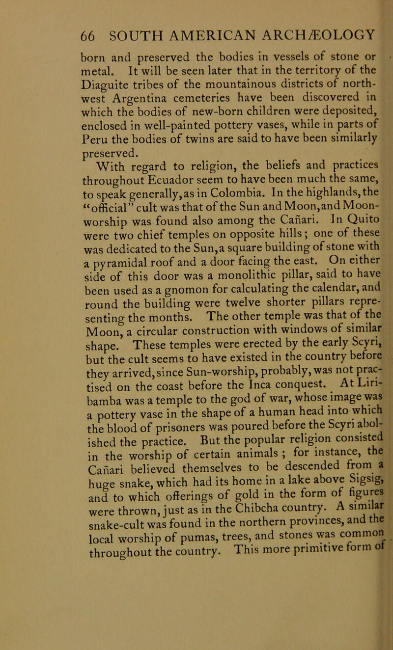 born and preserved the bodies in vessels of stone or metal. It will be seen later that in the territory of the Diaguite tribes of the mountainous districts of north- west Argentina cemeteries have been discovered in which the bodies of new-born children were deposited, enclosed in well-painted pottery vases, while in parts of Peru the bodies of twins are said to have been similarly preserved. With regard to religion, the beliefs and practices throughout Ecuador seem to have been much the same, to speak generally,as in Colombia. In the highlands,the “official” cult was that of the Sun and Moon,and Moon- worship was found also among the Canari. In Quito were two chief temples on opposite hills ; one of these was dedicated to the Sun,a square building of stone with a pyramidal roof and a door facing the east. On either side of this door was a monolithic pillar, said to have been used as a gnomon for calculating the calendar, and round the building were twelve shorter pillars repre- senting the months. The other temple was that of the Moon, a circular construction with windows of similar shape. These temples were erected by the early Scyri, but the cult seems to have existed in the country before they arrived, since Sun-worship, probably, was not prac- tised on the coast before the Inca conquest. At Liri- bamba was a temple to the god of war, whose image was a pottery vase in the shape of a human head into which the blood of prisoners was poured before the Scyri abol- ished the practice. But the popular religion consisted in the worship of certain animals ; for instance, the Canari believed themselves to be descended from a huge snake, which had its home in a lake above Sigsig, and to which offerings of gold in the form of figures were thrown, just as in the Chibcha country. A sirnilar snake-cult was found in the northern provinces, and the local worship of pumas, trees, and stones was common throughout the country. This more primitive form ot