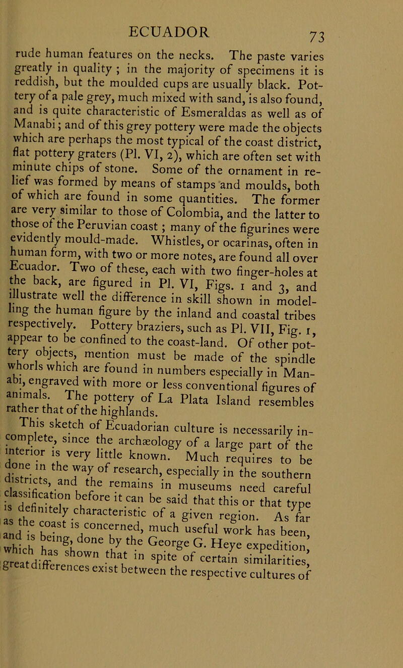rude human features on the necks. The paste varies greatly in quality ; in the majority of specimens it is reddish, but the moulded cups are usually black. Pot- tery of a pale grey, much mixed with sand, is also found, and is quite characteristic of Esmeraldas as well as of Manabi; and of this grey pottery were made the objects which are perhaps the most typical of the coast district, flat pottery graters (PI. VI, 2), which are often set with minute chips of stone. Some of the ornament in re- lief was formed by means of stamps and moulds, both of which are found in some quantities. The former are very similar to those of Colombia, and the latter to those of the Peruvian coast; many of the figurines were evidently mould-made. Whistles, or ocarinas, often in human form, with two or more notes, are found all over Ecuador. Two of these, each with two finger-holes at the back, are figured in PI. VI, Figs. x and 3, and illustrate well the difference in skill shown in model- ling the human figure by the inland and coastal tribes respectively. Pottery braziers, such as PI. VII, Fig. 1 appear to be confined to the coast-land. Of other pot- tery objects, mention must be made of the spindle whorls which are found in numbers especially in Man- abi, engraved with more or less conventional figures of X,tShatIftehePh1gMya„°dsLa ^ This sketch of Ecuadorian culture is necessarily in- complete, since the archaeology of a large part of the intenor is very little known' Much requires to be dis ri ts aLThe eSearCh’-eSpeCiall7in the SOUther class Wi n f mam? m museums need careful class'fication before it can be said that this or that type t coa f raCteriStiC °f 3 giVe regi0- As f- and is b • ,s,concf ned> much useful work has been, which V°ne bJ the Ge°r§e G' expedition Breatdiffc ' than Spite °f certain similarities § differences exist between the respective cultures of