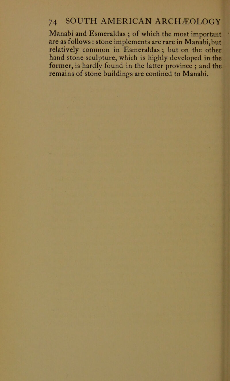 Manabi and Esmeraldas ; of which the most important are as follows : stone implements are rare in Manabi,but relatively common in Esmeraldas ; but on the other hand stone sculpture, which is highly developed in the former, is hardly found in the latter province ; and the remains of stone buildings are confined to Manabi.