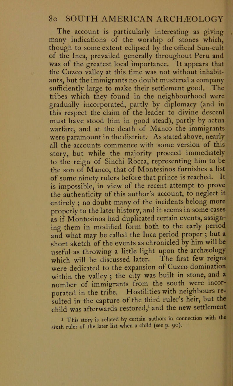 The account is particularly interesting as giving many indications of the worship of stones which, though to some extent eclipsed by the official Sun-cult of the Inca, prevailed generally throughout Peru and was of the greatest local importance. It appears that the Cuzco valley at this time was not without inhabit- ants, but the immigrants no doubt mustered a company sufficiently large to make their settlement good. The tribes which they found in the neighbourhood were gradually incorporated, partly by diplomacy (and in this respect the claim of the leader to divine descenl must have stood him in good stead), partly by actua warfare, and at the death of Manco the immigrants were paramount in the district. As stated above, nearly all the accounts commence with some version of this story, but while the majority proceed immediately to the reign of Sinchi Rocca, representing him to be the son of Manco, that of Montesinos furnishes a list of some ninety rulers before that prince is reached. It is impossible, in view of the recent attempt to prove the authenticity of this author’s account, to neglect it entirely ; no doubt many of the incidents belong more properly to the later history, and it seems in some cases as if Montesinos had duplicated certain events, assign- ing them in modified form both to the early period and what may be called the Inca period proper ; but a short sketch of the events as chronicled by him will be useful as throwing a little light upon the archaeology which will be discussed later. The first few reigns were dedicated to the expansion of Cuzco domination within the valley ; the city was built in stone, and a number of immigrants from the south were incor- porated in the tribe. Hostilities with neighbours re- sulted in the capture of the third ruler’s heir, but the child was afterwards restored,1 and the new settlement 1 This story is related by certain authors in connection with the sixth ruler of the later list when a child (see p. 90).
