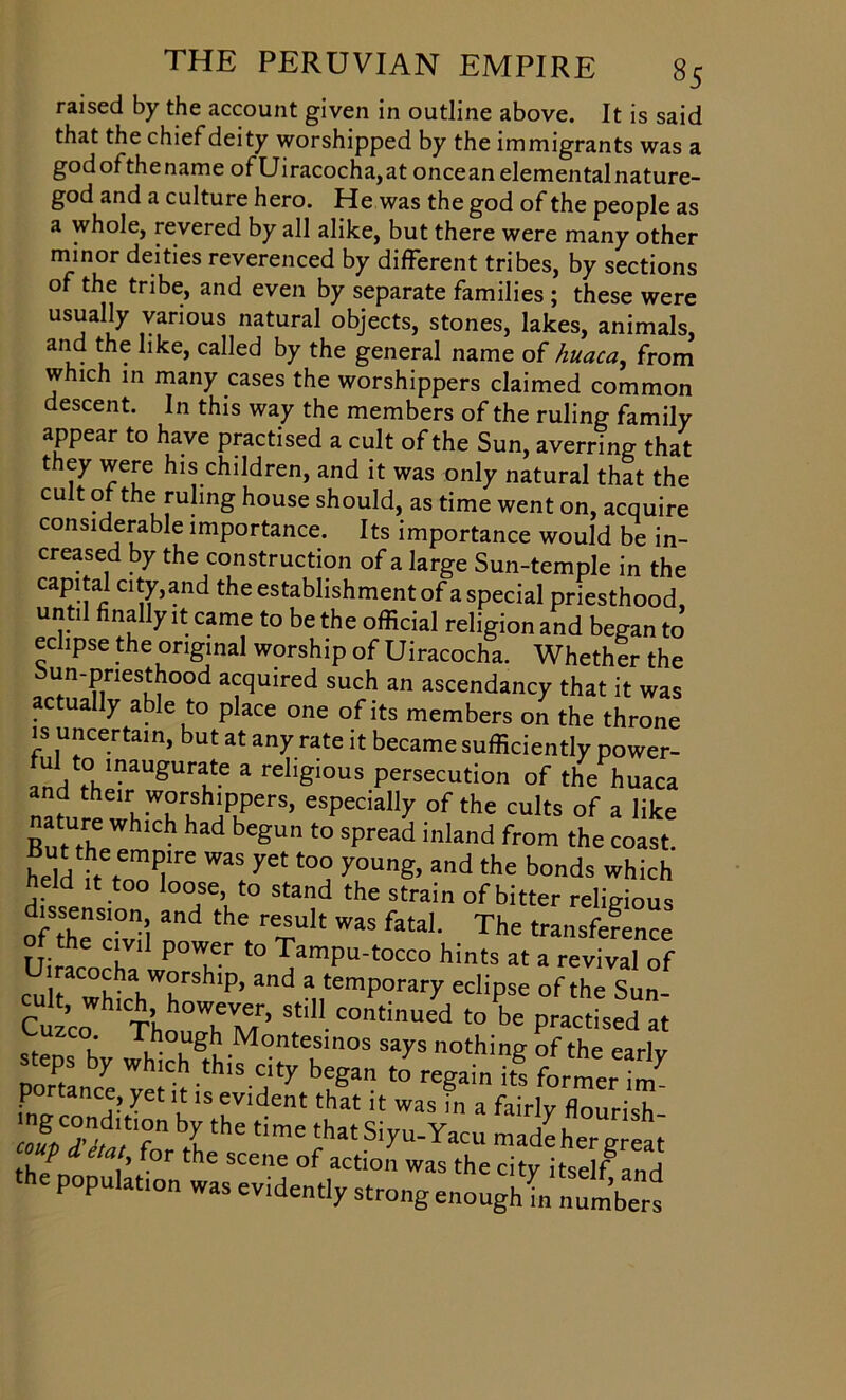 raised by the account given in outline above. It is said that the chief deity worshipped by the immigrants was a god of the name of Uiracocha, at oncean elemental nature- god and a culture hero. He was the god of the people as a whole, revered by all alike, but there were many other minor deities reverenced by different tribes, by sections of the tribe, and even by separate families ; these were usually various natural objects, stones, lakes, animals, and the like, called by the general name of huaca, from which in many cases the worshippers claimed common descent. In this way the members of the ruling family appear to have practised a cult of the Sun, averring that they were his children, and it was only natural that the cult of the ruling house should, as time went on, acquire considerable importance. Its importance would be in- creased by the construction of a large Sun-temple in the capital city,and the establishment of a special priesthood, until finally it came to be the official religion and began to eclipse the original worship of Uiracocha. Whether the un-priesthood acquired such an ascendancy that it was actually able to place one of its members on the throne is uncertain, but at any rate it became sufficiently power- “Vto lnaugurate a religious persecution of the huaca n hei uwurush]pipers’ esPecially of the cults of a like nature which had begun to spread inland from the coast. held ffrenm^re WaS ^ t0° y°UnS> and the bond* which held it too loose to stand the strain of bitter religious dissension and the result was fatal. The transference Uiracocha1 wP°Wher ^ ^amPu'tocco hints at a revival of cuk wk VTSHiP’ and a temP°rai7 ^lipse of the Sun- Cuzco Th°T//’ Shl1- Continued to be practised at uzco. Though Montesinos says nothing of the earlv steps by which this city began to regain its former i^ portance, yet it is evident that it was in a fairly flourish bIthC timC thatSiyu-Yacu made her great th/ V -°r scene op action was the city itself and the population was evidently strong enough L S