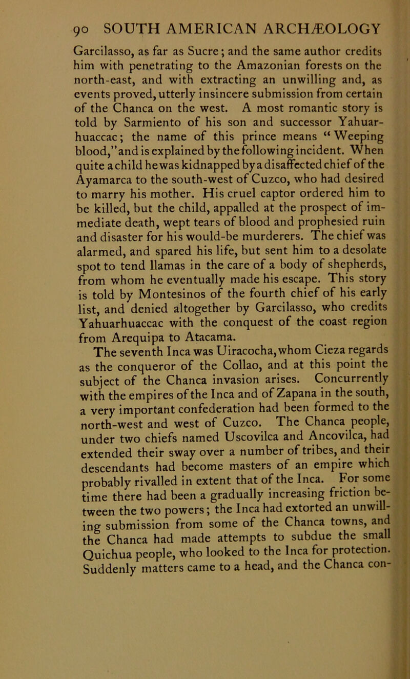 Garcilasso, as far as Sucre; and the same author credits him with penetrating to the Amazonian forests on the north-east, and with extracting an unwilling and, as events proved, utterly insincere submission from certain of the Chanca on the west. A most romantic story is told by Sarmiento of his son and successor Yahuar- huaccac; the name of this prince means “Weeping blood,’’and is explained by the following incident. When quite a child he was kidnapped by a disaffected chief of the Ayamarca to the south-west of Cuzco, who had desired to marry his mother. His cruel captor ordered him to be killed, but the child, appalled at the prospect of im- mediate death, wept tears of blood and prophesied ruin and disaster for his would-be murderers. The chief was alarmed, and spared his life, but sent him to a desolate spot to tend llamas in the care of a body of shepherds, from whom he eventually made his escape. This story is told by Montesinos of the fourth chief of his early list, and denied altogether by Garcilasso, who credits Yahuarhuaccac with the conquest of the coast region from Arequipa to Atacama. The seventh Inca was Uiracocha, whom Cieza regards as the conqueror of the Collao, and at this point the subject of the Chanca invasion arises. Concurrently with the empires of the Inca and of Zapana in the south, a very important confederation had been formed to the north-west and west of Cuzco. The Chanca people, under two chiefs named Uscovilca and Ancovilca, had extended their sway over a number of tribes, and their descendants had become masters of an empire which probably rivalled in extent that of the Inca. For some time there had been a gradually increasing friction be- tween the two powers; the Inca had extorted an unwill- ing submission from some of the Chanca towns, and the Chanca had made attempts to subdue the small Quichua people, who looked to the Inca for protection. Suddenly matters came to a head, and the Chanca con-