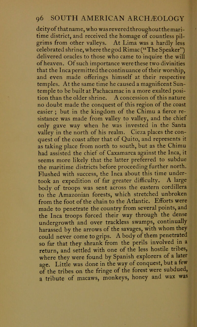 deityof thatname, who wasreveredthroughoutthemari- time district, and received the homage of countless pil- grims from other valleys. At Lima was a hardly less celebrated shrine, where the god Rimac (“ The Speaker”) delivered oracles to those who came to inquire the will of heaven. Of such importance were these two divinities that the Inca permitted the continuance of their worship, and even made offerings himself at their respective temples. At the same time he caused a magnificent Sun- temple to be built at Pachacamac in a more exalted posi- tion than the older shrine. A concession of this nature no doubt made the conquest of this region of the coast easier ; but in the kingdom of the Chimu a fierce re- sistance was made from valley to valley, and the chief only gave way when he was invested in the Santa valley in the north of his realm. Cieza places the con- quest of the coast after that of Quito, and represents it as taking place from north to south, but as the Chimu had assisted the chief of Caxamarca against the Inca, it seems more likely that the latter preferred to subdue the maritime districts before proceeding further north. Flushed with success, the Inca about this time under- took an expedition of far greater difficulty. A large body of troops was sent across the eastern cordillera to the Amazonian forests, which stretched unbroken from the foot of the chain to the Atlantic. Efforts were made to penetrate the country from several points, and the Inca troops forced their way through the dense undergrowth and over trackless swamps, continually harassed by the arrows of the savages, with whom they could never come to grips. A body of them penetrated so far that they shrank from the perils involved in a return, and settled with one of the less hostile tribes, where they were found by Spanish explorers of a later age. Little was done in the way of conquest, but a few of the tribes on the fringe of the forest were subdued, a tribute of macaws, monkeys, honey and wax was