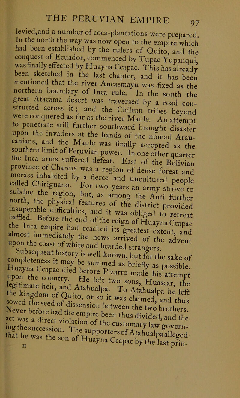 levied,and a number of coca-plantations were prepared, in the north the way was now open to the empire which had been established by the rulers of Quito, and the conquest of Ecuador, commenced by Tupac Yupanqui was finally effected by Huayna Ccapac. This has already been sketched in the last chapter, and it has been mentioned that the river Ancasmayu was fixed as the northern boundary of Inca rule. In the south the great Atacama desert was traversed by a road con- structed across it; and the Chilean tribes beyond were conquered as far as the river Maule. An attempt to penetrate still further southward brought disaster upon the invaders at the hands of the nomad Arau- ^1lnS> and the Maule was finally accepted as the southern limit of Peruvian power. In one other quarter the Inca arms suffered defeat. East of the Bolivian province of Charcas was a region of dense forest and <^lirHSSrLnhablted b)Va fierce and uncultured people ailed Chiriguano. For two years an army strove^o north^thVnr610! f' ^ ^ the At! further orth, the physical features of the district provided insuperableci'fficulti65, and it was obliged to retreat baffled. Before the end of the reign of Huayna Ccapac he Inca empire had reached its greatest extent if I almost immediately the news arrived of the advent upon the coast of white and bearded strangers Subsequent history is well known, but for the sake of completeness it may be summed as briefly as possible th^Cd Hef0ireeftPiworr° that ~